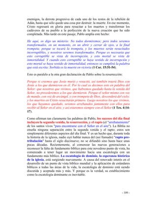 - 109 -
enemigos, la derrota progresiva de cada uno de los restos de la rebelión de
Adán, hasta que sólo quede una cosa por destruir: la muerte. En ese momento,
Cristo regresará en gloria para resucitar a los muertos y transformar los
cadáveres de su pueblo a la perfección de la nueva creación que ha sido
completada. Más tarde en este pasaje, Pablo amplía este hecho:
He aquí, os digo un misterio: No todos dormiremos; pero todos seremos
transformados, en un momento, en un abrir y cerrar de ojos, a la final
trompeta; porque se tocará la trompeta, y los muertos serán resucitados
incorruptibles, y nosotros seremos transformados. Porque es necesaria que
esto corruptible se vista de incorrupción, y esto mortal se vista de
inmortalidad. Y cuando esto corruptible se haya vestido de incorrupción y
esto mortal se haya vestido de inmortalidad, entonces se cumplirá la palabra
que está escrita: Sorbida es la muerte en victoria (1 Cor. 15:51-54).
Esto es paralelo a la otra gran declaración de Pablo sobre la resurrección:
Porque si creemos que Jesús murió y resucitó, así también traerá Dios con
Jesús a los que durmieron en él. Por lo cual os decimos esto en palabra del
Señor: que nosotros que vivimos, que habremos quedado hasta la venida del
Señor, no precederemos a los que durmieron. Porque el señor mismo con voz
de mando, con voz de arcángel, y con trompeta de Dios, descenderá del cielo;
y los muertos en Cristo resucitarán primero. Luego nosotros los que vivimos,
los que hayamos quedado, seremos arrebatados juntamente con ellos para
recibir al Señor en el aire, y así estaremos siempre con el Señor (1 Tes. 4:14-
17).
Como afirman tan claramente las palabras de Pablo, los sucesos del día final
incluyen la segunda venida, la resurrección, y el rapto (el "arrebatamiento"
de los santos vivos "para encontrarse con el Señor en el aire"). La Biblia no
enseña ninguna separación entre la segunda venida y el rapto; estos son
simplemente diferentes aspectos del día final. Y es un hecho que, durante toda
la historia de la iglesia, nadie oyó hablar nunca del (así llamado) "rapto pre-
tribulación" hasta el siglo diecinueve; no se difundió sino hasta hace unas
pocas décadas. Recientemente, al comenzar las nuevas generaciones a
reconocer la falta de fundamento bíblico para este novedoso punto de vista, ha
comenzado a tener lugar un movimiento hacia una escatología con un
fundamento más bíblico. La escatología de dominio, la esperanza histórica
de la iglesia, está surgiendo nuevamente. A causa del renovado interés en el
desarrollo de un punto de vista bíblico mundial y la aplicación de estándares
bíblicos a todas las áreas de la vida, la escatología de dominio está siendo
discutida y aceptada más y más. Y porque es la verdad, su establecimiento
como la escatología dominante es inevitable.
 