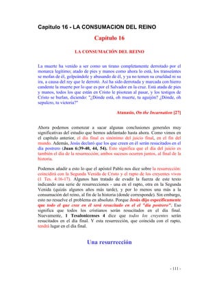 - 111 -
Capitulo 16 - LA CONSUMACION DEL REINO
Capítulo 16
LA CONSUMACIÓN DEL REINO
La muerte ha venido a ser como un tirano completamente derrotado por el
monarca legítimo; atado de pies y manos como ahora lo está, los transeúntes
se mofan de él, golpeándole y abusando de él, y ya no temen su crueldad ni su
ira, a causa del rey que le derrotó. Así ha sido derrotada y marcada con hierro
candente la muerte por lo que es por el Salvador en la cruz. Está atada de pies
y manos, todos los que están en Cristo le pisotean al pasar, y los testigos de
Cristo se burlan, diciendo: "¿Dónde está, oh muerte, tu aguijón? ¿Dónde, oh
sepulcro, tu victoria?"
Atanasio, On the Incarnation [27]
Ahora podemos comenzar a sacar algunas conclusiones generales muy
significativas del estudio que hemos adelantado hasta ahora. Como vimos en
el capítulo anterior, el día final es sinónimo del juicio final, en el fin del
mundo. Además, Jesús declaró que los que creen en él serán resucitados en el
día postrero (Juan 6:39-40, 44, 54). Esto significa que el día del juicio es
también el día de la resurrección; ambos sucesos ocurren juntos, al final de la
historia.
Podemos añadir a esto lo que el apóstol Pablo nos dice sobre la resurrección:
coincidirá con la Segunda Venida de Cristo y el rapto de los creyentes vivos
(1 Tes. 4:16-17). Algunos han tratado de evadir la fuerza de este texto
indicando una serie de resurrecciones - una en el rapto, otra en la Segunda
Venida (quizás algunos años más tarde), y por lo menos una más a la
consumación del reino, al fin de la historia (donde corresponde). Sin embargo,
esto no resuelve el problema en absoluto. Porque Jesús dijo específicamente
que todo el que cree en él será resucitado en el el "día postrero". Eso
significa que todos los cristianos serán resucitados en el día final.
Nuevamente, 1 Tesalonicenses 4 dice que todos los creyentes serán
resucitados en el día final. Y esta resurrección, que coincida con el rapto,
tendrá lugar en el día final.
Una resurrección
 