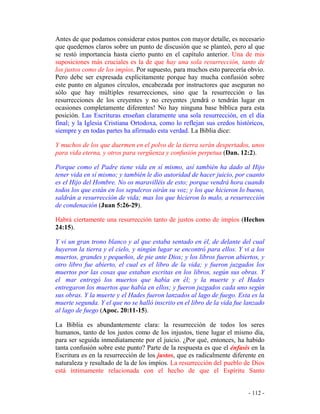 - 112 -
Antes de que podamos considerar estos puntos con mayor detalle, es necesario
que quedemos claros sobre un punto de discusión que se planteó, pero al que
se restó importancia hasta cierto punto en el capítulo anterior. Una de mis
suposiciones más cruciales es la de que hay una sola resurrección, tanto de
los justos como de los impíos. Por supuesto, para muchos esto parecería obvio.
Pero debe ser expresada explícitamente porque hay mucha confusión sobre
este punto en algunos círculos, encabezada por instructores que aseguran no
sólo que hay múltiples resurrecciones, sino que la resurrección o las
resurrecciones de los creyentes y no creyentes ¡tendrá o tendrán lugar en
ocasiones completamente diferentes! No hay ninguna base bíblica para esta
posición. Las Escrituras enseñan claramente una sola resurrección, en el día
final; y la Iglesia Cristiana Ortodoxa, como lo reflejan sus credos históricos,
siempre y en todas partes ha afirmado esta verdad. La Biblia dice:
Y muchos de los que duermen en el polvo de la tierra serán despertados, unos
para vida eterna, y otros para vergüenza y confusión perpetua (Dan. 12:2).
Porque como el Padre tiene vida en sí mismo, así también ha dado al Hijo
tener vida en sí mismo; y también le dio autoridad de hacer juicio, por cuanto
es el Hijo del Hombre. No os maravilléis de esto; porque vendrá hora cuando
todos los que están en los sepulcros oirán su voz; y los que hicieron lo bueno,
saldrán a resurrección de vida; mas los que hicieron lo malo, a resurrección
de condenación (Juan 5:26-29).
Habrá ciertamente una resurrección tanto de justos como de impíos (Hechos
24:15).
Y vi un gran trono blanco y al que estaba sentado en él, de delante del cual
huyeron la tierra y el cielo, y ningún lugar se encontró para ellos. Y vi a los
muertos, grandes y pequeños, de pie ante Dios; y los libros fueron abiertos, y
otro libro fue abierto, el cual es el libro de la vida; y fueron juzgados los
muertos por las cosas que estaban escritas en los libros, según sus obras. Y
el mar entregó los muertos que había en él; y la muerte y el Hades
entregaron los muertos que había en ellos; y fueron juzgados cada uno según
sus obras. Y la muerte y el Hades fueron lanzados al lago de fuego. Esta es la
muerte segunda. Y el que no se halló inscrito en el libro de la vida fue lanzado
al lago de fuego (Apoc. 20:11-15).
La Biblia es abundantemente clara: la resurrección de todos los seres
humanos, tanto de los justos como de los injustos, tiene lugar el mismo día,
para ser seguida inmediatamente por el juicio. ¿Por qué, entonces, ha habido
tanta confusión sobre este punto? Parte de la respuesta es que el énfasis en la
Escritura es en la resurrección de los justos, que es radicalmente diferente en
naturaleza y resultado de la de los impíos. La resurrección del pueblo de Dios
está íntimamente relacionada con el hecho de que el Espíritu Santo
 