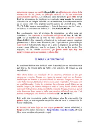 - 113 -
actualmente mora en ese pueblo (Rom. 8:11); así, el fundamento mismo de la
resurrección de los justos, su principio esencial, es de una naturaleza
completamente espiritual. Los cristianos serán resucitados para vida por el
Espíritu, mientras que los impíos serán resucitados para muerte. En absoluto
contraste con los cuerpos revividos de los condenados, los cuerpos renovados
de los santos serán como el propio cuerpo glorioso de Cristo (1 Cor. 15.42-
55; Fil. 3:21). Nuestra resurrección es el fruto de la resurrección de Cristo, y
en realidad es una extensión de la de él (1 Cor. 6:13-20; 15:20).
Por consiguiente, para el cristiano, la resurrección es algo para ser
considerado con esperanza y emocionada anticipación (2 Cor. 5:1-10; Fil.
3:10-11): La Escritura la ve como la final "redención de nuestro cuerpo"
(Rom. 8:18-23). Por esta razón, el destino de los justos está siempre en primer
plano cuando la Biblia habla de resurrección. El problema es que un enfoque
superficial de la Escritura ha dejado en la gente la impresión de que hay dos
resurrecciones diferentes, una de los justos y la otra de los impíos. Por
supuesto, en un sentido cualitativo, ¡se puede decir que hay dos
resurrecciones, pero que ocurren el mismo día!
El reino y la resurrección
La enseñanza bíblica más detallada sobre la resurrección se encuentra cerca
del final de la primera carta de Pablo a los Corintios. El corazón de ese
capítulo dice:
Mas ahora Cristo ha resucitado de los muertos; primicias de los que
durmieron es hecho. Porque por cuanto la muerte entró por un hombre,
también por un hombre la resurrección de los muertos. Porque así como en
Adán todos mueren, también en Cristo todos serán vivificados. Pero cada uno
en su debido orden: Cristo, las primicias; luego los que son de Cristo, en su
venida. Luego el fin, cuando entregue el reino al Dios y Padre, cuando haya
suprimido todo dominio, toda autoridad y potencia. Porque preciso es que él
reine hasta que haya puesto a todos sus enemigos debajo de sus pies. Y el
postrer enemigo que será destruido es la muerte (1 Cor. 15:20-26).
Este texto nos proporciona mucha información sobre la resurrección. En
primer lugar, se nos asegura la inseparable relación entre la resurrección de
Cristo y la nuestra.
La resurrección tiene lugar en dos etapas: primero Cristo es resucitado, y
luego nosotros somos resucitados - las primicias, luego la cosecha. (Nótese
bien: no se menciona ninguna otra etapa).
 