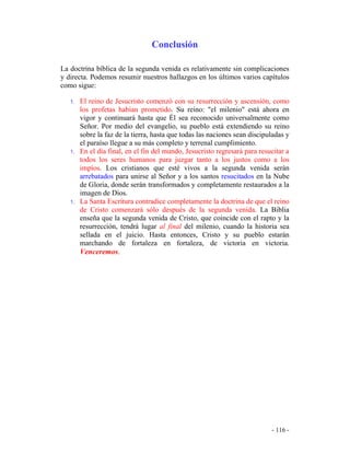 - 116 -
Conclusión
La doctrina bíblica de la segunda venida es relativamente sin complicaciones
y directa. Podemos resumir nuestros hallazgos en los últimos varios capítulos
como sigue:
1. El reino de Jesucristo comenzó con su resurrección y ascensión, como
los profetas habían prometido. Su reino: "el milenio" está ahora en
vigor y continuará hasta que Él sea reconocido universalmente como
Señor. Por medio del evangelio, su pueblo está extendiendo su reino
sobre la faz de la tierra, hasta que todas las naciones sean discipuladas y
el paraíso llegue a su más completo y terrenal cumplimiento.
1. En el día final, en el fin del mundo, Jesucristo regresará para resucitar a
todos los seres humanos para juzgar tanto a los justos como a los
impíos. Los cristianos que esté vivos a la segunda venida serán
arrebatados para unirse al Señor y a los santos resucitados en la Nube
de Gloria, donde serán transformados y completamente restaurados a la
imagen de Dios.
1. La Santa Escritura contradice completamente la doctrina de que el reino
de Cristo comenzará sólo después de la segunda venida. La Biblia
enseña que la segunda venida de Cristo, que coincide con el rapto y la
resurrección, tendrá lugar al final del milenio, cuando la historia sea
sellada en el juicio. Hasta entonces, Cristo y su pueblo estarán
marchando de fortaleza en fortaleza, de victoria en victoria.
Venceremos.
 