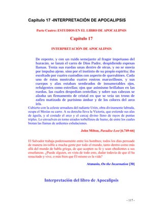 - 117 -
Capítulo 17 -INTERPRETACIÓN DE APOCALIPSIS
Parte Cuatro: ESTUDIOS EN EL LIBRO DE APOCALIPSIS
Capítulo 17
INTERPRETACIÓN DE APOCALIPSIS
De repente, y con un ruido semejante al fragor impetuoso del
huracán, se lanzó el carro de Dios Padre, despidiendo espesas
llamas. Tenía sus ruedas unas dentro de otras, y no se movía
por impulso ajeno, sino por el instinto de su propio espíritu; iba
escoltado por cuatro custodios con aspecto de querubines. Cada
uno de éstos mostraba cuatro rostros maravillosos, y sus
cuerpos y alas estaban sembrados de innumerables ojos,
refulgentes como estrellas; ojos que asimismo brillaban en las
ruedas, las cuales despedían centellas; y sobre sus cabezas se
alzaba un firmamento de cristal en que se veía un trono de
zafiro matizado de purísimo ámbar y de los colores del arco
iris.
Cubierto con la celeste armadura del radiante Urim, obra divinamente labrada,
ocupa el Mesías su carro. A su derecha lleva la Victoria, que extiende sus alas
de águila, y al costado el arco y el carcaj divino lleno de rayos de puntas
triples. Lo envuelven en torno airados torbellinos de humo, de entre los cuales
brotan las llamas de ardientes exhalaciones.
John Milton, Paradise Lost [6.749-66]
El Salvador trabaja poderosamente entre los hombres; todos los días persuade
de manera invisible a mucha gente por todo el mundo, tanto dentro como más
allá del mundo de habla griega, de que acepten su fe y sean obedientes a sus
enseñanzas. ¿Puede alguien, en vista de todo esto, dudar todavía de que él ha
resucitado y vive, o más bien que Él mismo es la vida?
Atanasio, On the Incarnation [30]
Interpretación del libro de Apocalipsis
 