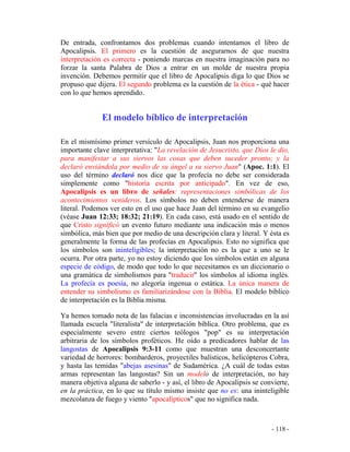 - 118 -
De entrada, confrontamos dos problemas cuando intentamos el libro de
Apocalipsis. El primero es la cuestión de asegurarnos de que nuestra
interpretación es correcta - poniendo marcas en nuestra imaginación para no
forzar la santa Palabra de Dios a entrar en un molde de nuestra propia
invención. Debemos permitir que el libro de Apocalipsis diga lo que Dios se
propuso que dijera. El segundo problema es la cuestión de la ética - qué hacer
con lo que hemos aprendido.
El modelo bíblico de interpretación
En el mismísimo primer versículo de Apocalipsis, Juan nos proporciona una
importante clave interpretativa: "La revelación de Jesucristo, que Dios le dio,
para manifestar a sus siervos las cosas que deben suceder pronto; y la
declaró enviándola por medio de su ángel a su siervo Juan" (Apoc. 1:1). El
uso del término declaró nos dice que la profecía no debe ser considerada
simplemente como "historia escrita por anticipado". En vez de eso,
Apocalipsis es un libro de señales: representaciones simbólicas de los
acontecimientos venideros. Los símbolos no deben entenderse de manera
literal. Podemos ver esto en el uso que hace Juan del término en su evangelio
(véase Juan 12:33; 18:32; 21:19). En cada caso, está usado en el sentido de
que Cristo significó un evento futuro mediante una indicación más o menos
simbólica, más bien que por medio de una descripción clara y literal. Y ésta es
generalmente la forma de las profecías en Apocalipsis. Esto no significa que
los símbolos son ininteligibles; la interpretación no es la que a uno se le
ocurra. Por otra parte, yo no estoy diciendo que los símbolos están en alguna
especie de código, de modo que todo lo que necesitamos es un diccionario o
una gramática de simbolismos para "traducir" los símbolos al idioma inglés.
La profecía es poesía, no alegoría ingenua o estática. La única manera de
entender su simbolismo es familiarizándose con la Biblia. El modelo bíblico
de interpretación es la Biblia misma.
Ya hemos tomado nota de las falacias e inconsistencias involucradas en la así
llamada escuela "literalista" de interpretación bíblica. Otro problema, que es
especialmente severo entre ciertos teólogos "pop" es su interpretación
arbitraria de los símbolos proféticos. He oído a predicadores hablar de las
langostas de Apocalipsis 9:3-11 como que muestran una desconcertante
variedad de horrores: bombarderos, proyectiles balísticos, helicópteros Cobra,
y hasta las temidas "abejas asesinas" de Sudamérica. ¿A cuál de todas estas
armas representan las langostas? Sin un modelo de interpretación, no hay
manera objetiva alguna de saberlo - y así, el libro de Apocalipsis se convierte,
en la práctica, en lo que su título mismo insiste que no es: una ininteligible
mezcolanza de fuego y viento "apocalípticos" que no significa nada.
 