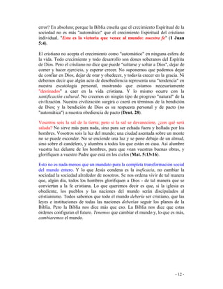 - 12 -
error? En absoluto; porque la Biblia enseña que el crecimiento Espiritual de la
sociedad no es más "automático" que el crecimiento Espiritual del cristiano
individual. "Esta es la victoria que vence al mundo: nuestra fe" (1 Juan
5:4).
El cristiano no acepta el crecimiento como "automático" en ninguna esfera de
la vida. Todo crecimiento y todo desarrollo son dones soberanos del Espíritu
de Dios. Pero el cristiano no dice que puede "soltarse y soltar a Dios", dejar de
comer y hacer ejercicio, y esperar crecer. No suponemos que podemos dejar
de confiar en Dios, dejar de orar y obedecer, y todavía crecer en la gracia. Ni
debemos decir que algún acto de desobediencia representa una "tendencia" en
nuestra escatología personal, mostrando que estamos necesariamente
"destinados" a caer en la vida cristiana. Y lo mismo ocurre con la
santificación cultural. No creemos en ningún tipo de progreso "natural" de la
civilización. Nuestra civilización surgirá o caerá en términos de la bendición
de Dios; y la bendición de Dios es su respuesta personal y de pacto (no
"automática") a nuestra obediencia de pacto (Deut. 28).
Vosotros sois la sal de la tierra; pero si la sal se devaneciere, ¿con qué será
salada? No sirve más para nada, sino para ser echada fuera y hollada por los
hombres. Vosotros sois la luz del mundo; una ciudad asentada sobre un monte
no se puede esconder. No se enciende una luz y se pone debajo de un almud,
sino sobre el candelero, y alumbra a todos los que están en casa. Así alumbre
vuestra luz delante de los hombres, para que vean vuestras buenas obras, y
glorifiquen a vuestro Padre que está en los cielos (Mat. 5:13-16).
Esto no es nada menos que un mandato para la completa transformación social
del mundo entero. Y lo que Jesús condena es la ineficacia, no cambiar la
sociedad la sociedad alrededor de nosotros. Se nos ordena vivir de tal manera
que, algún día, todos los hombres glorifiquen a Dios - de tal manera que se
conviertan a la fe cristiana. Lo que queremos decir es que, si la iglesia es
obediente, los pueblos y las naciones del mundo serán discipulados al
cristianismo. Todos sabemos que todo el mundo debería ser cristiano, que las
leyes e instituciones de todas las naciones deberían seguir los planos de la
Biblia. Pero la Biblia nos dice más que eso. La Biblia nos dice que estas
órdenes configuran el futuro. Tenemos que cambiar el mundo y, lo que es más,
cambiaremos el mundo.
 