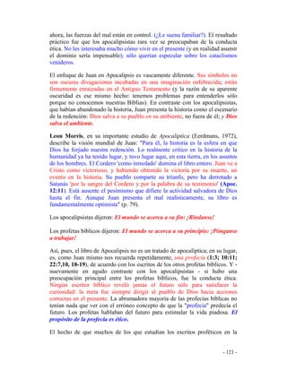 - 121 -
ahora, las fuerzas del mal están en control. (¿Le suena familiar?). El resultado
práctico fue que los apocalipsistas rara vez se preocupaban de la conducta
ética. No les interesaba mucho cómo vivir en el presente (y en realidad asumir
el dominio sería impensable); sólo querían especular sobre los cataclismos
venideros.
El enfoque de Juan en Apocalipsis es vascamente diferente. Sus símbolos no
son oscuras divagaciones incubadas en una imaginación enfebrecida; están
firmemente enraizadas en el Antiguo Testamento (y la razón de su aparente
oscuridad es ese mismo hecho: tenemos problemas para entenderlos sólo
porque no conocemos nuestras Biblias). En contraste con los apocalipsistas,
que habían abandonado la historia, Juan presenta la historia como el escenario
de la redención: Dios salva a su pueblo en su ambiente, no fuera de él; y Dios
salva el ambiente.
Leon Morris, en su importante estudio de Apocaliptica (Eerdmans, 1972),
describe la visión mundial de Juan: "Para él, la historia es la esfera en que
Dios ha forjado nuestra redención. Lo realmente crítico en la historia de la
humanidad ya ha tenido lugar, y tuvo lugar aquí, en esta tierra, en los asuntos
de los hombres. El Cordero 'como inmolado' domina el libro entero. Juan ve a
Cristo como victorioso, y habiendo obtenido la victoria por su muerte, un
evento en la historia. Su pueblo comparte su triunfo, pero ha derrotado a
Satanás 'por la sangre del Cordero y por la palabra de su testimonio' (Apoc.
12:11). Está ausente el pesimismo que difiere la actividad salvadora de Dios
hasta el fin. Aunque Juan presenta el mal realísticamente, su libro es
fundamentalmente optimista" (p. 79).
Los apocalipsistas dijeron: El mundo se acerca a su fin: ¡Ríndanse!
Los profetas bíblicos dijeron: El mundo se acerca a su principio: ¡Pónganse
a trabajar!
Así, pues, el libro de Apocalipsis no es un tratado de apocalíptica; en su lugar,
es, como Juan mismo nos recuerda repetidamente, una profecía (1:3; 10:11;
22:7,10, 18-19), de acuerdo con los escritos de los otros profetas bíblicos. Y -
nuevamente en agudo contraste con los apocalipsistas - si hubo una
preocupación principal entre los profetas bíblicos, fue la conducta ética.
Ningún escritor bíblico reveló jamás el futuro sólo para satisfacer la
curiosidad: la meta fue siempre dirigir al pueblo de Dios hacia acciones
correctas en el presente. La abrumadora mayoría de las profecías bíblicas no
tenían nada que ver con el erróneo concepto de que la "profecía" predecía el
futuro. Los profetas hablaban del futuro para estimular la vida piadosa. El
propósito de la profecía es ético.
El hecho de que muchos de los que estudian los escritos proféticos en la
 