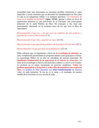 - 122 -
actualidad están más interesados en encontrar posibles referencias a viajes
espaciales y armas nucleares que en descubrir los mandamientos de Dios para
la vida es un repugnante tributo a la moderna apostasía. "El testimonio de
Jesús es el espíritu de profecía" (Apoc. 19:10); ignorar a Jesús en favor de
explosiones atómicas es una perversión de la Escritura, una extravagante
distorsión de la santa Palabra de Dios. De principio a fin, Juan está
intensamente interesado en la conducta ética de los que leen el libro de
Apocalipsis:
Bienaventurado el que lee, y los que oyen las palabras de esta profecía, y
guardan las cosas en ella escritas (1:3).
Bienaventurado el que vela, y guarda sus ropas (16:15).
Bienaventurado el que guarda las palabras de la profecía de este libro (22:7).
Bienaventurados los que guardan sus mandamientos (22:14).
Debo subrayar que, al argumentar a favor de la escatología de dominio, no
estoy simplemente presentando un programa alterno como guía para el futuro.
La escatología bíblica no es sólo un calendario de sucesos especiales. El
significado fundamental de la esperanza es el señorío de Jesucristo. La
meta de la escatología es llevar a las personas a adorar y a servir a su Creador.
La profecía no es nunca meramente un ejercicio académico. Todos los
profetas apuntaban a Jesucristo, y todos ellos demandaban una respuesta
ética. La palabra de Dios demanda una total transformación de nuestras
vidas, en todo momento. Si ésa no es la meta, y el resultado, de nuestro
estudio de la Escritura, no nos servirá de nada.
 