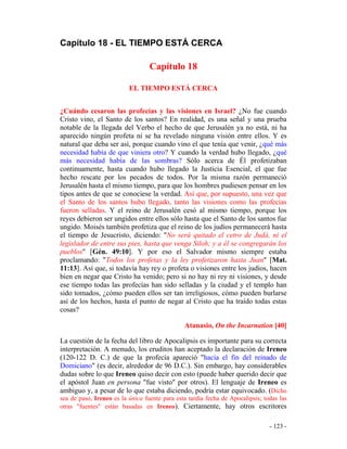 - 123 -
Capítulo 18 - EL TIEMPO ESTÁ CERCA
Capítulo 18
EL TIEMPO ESTÁ CERCA
¿Cuándo cesaron las profecías y las visiones en Israel? ¿No fue cuando
Cristo vino, el Santo de los santos? En realidad, es una señal y una prueba
notable de la llegada del Verbo el hecho de que Jerusalén ya no está, ni ha
aparecido ningún profeta ni se ha revelado ninguna visión entre ellos. Y es
natural que deba ser así, porque cuando vino el que tenía que venir, ¿qué más
necesidad había de que viniera otro? Y cuando la verdad hubo llegado, ¿qué
más necesidad había de las sombras? Sólo acerca de Él profetizaban
continuamente, hasta cuando hubo llegado la Justicia Esencial, el que fue
hecho rescate por los pecados de todos. Por la misma razón permaneció
Jerusalén hasta el mismo tiempo, para que los hombres pudiesen pensar en los
tipos antes de que se conociese la verdad. Así que, por supuesto, una vez que
el Santo de los santos hubo llegado, tanto las visiones como las profecías
fueron selladas. Y el reino de Jerusalén cesó al mismo tiempo, porque los
reyes debieron ser ungidos entre ellos sólo hasta que el Santo de los santos fue
ungido. Moisés también profetiza que el reino de los judíos permanecerá hasta
el tiempo de Jesucristo, diciendo: "No será quitado el cetro de Judá, ni el
legislador de entre sus pies, hasta que venga Siloh; y a él se congregarán los
pueblos" [Gén. 49:10]. Y por eso el Salvador mismo siempre estaba
proclamando: "Todos los profetas y la ley profetizaron hasta Juan" [Mat.
11:13]. Así que, si todavía hay rey o profeta o visiones entre los judíos, hacen
bien en negar que Cristo ha venido; pero si no hay ni rey ni visiones, y desde
ese tiempo todas las profecías han sido selladas y la ciudad y el templo han
sido tomados, ¿cómo pueden ellos ser tan irreligiosos, cómo pueden burlarse
así de los hechos, hasta el punto de negar al Cristo que ha traído todas estas
cosas?
Atanasio, On the Incarnation [40]
La cuestión de la fecha del libro de Apocalipsis es importante para su correcta
interpretación. A menudo, los eruditos han aceptado la declaración de Ireneo
(120-122 D. C.) de que la profecía apareció "hacia el fin del reinado de
Domiciano" (es decir, alrededor de 96 D.C.). Sin embargo, hay considerables
dudas sobre lo que Ireneo quiso decir con esto (puede haber querido decir que
el apóstol Juan en persona "fue visto" por otros). El lenguaje de Ireneo es
ambiguo y, a pesar de lo que estaba diciendo, podría estar equivocado. (Dicho
sea de paso, Ireneo es la única fuente para esta tardía fecha de Apocalipsis; todas las
otras "fuentes" están basadas en Ireneo). Ciertamente, hay otros escritores
 