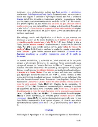 - 124 -
tempranos cuyas declaraciones indican que Juan escribió el Apocalipsis
mucho antes, bajo la persecución de Nerón. Por consiguiente, nuestro curso de
acción más seguro es estudiar el Apocalipsis mismo para ver la evidencia
interna que el libro presenta en relación con su fecha - evidencia que indica
que fue escrito en algún momento antes o alrededor del 68 D. C. Brevemente,
esta prueba depende de dos puntos: (1) Se habla de que Jerusalén todavía
estaba en pie, pero gran parte del libro profetiza la destrucción de Jerusalén en
el año 70 D. C.; (2) se dice que el emperador Nerón todavía estaba vivo - pero
Nerón murió en junio del año 68. (Estos puntos y otros se demostrarán en los
capítulos siguientes).
Sin embargo, mucho más significativo es el hecho de que tenemos una
enseñanza a priori en la misma Escritura en el sentido de que toda la
revelación especial terminó por el año 70 D. C. El ángel Gabriel le dijo a
Daniel que las "setenta semanas" terminarían con la destrucción de Jerusalén
(Dan. 9:24-27); y ese período también serviría para "sellar la visión y la
profecía" (Dan. 9:24). En otras palabras, la revelación especial se detendría -
sería "sellada" - para cuando Jerusalén fuese destruida. El canon de las
Sagradas Escrituras se completó enteramente antes de la caída de
Jerusalén.
La muerte, resurrección, y ascensión de Cristo marcaron el fin del pacto
antiguo y el principio del nuevo; los apóstoles fueron comisionados para
entregar el mensaje de Cristo en la forma del Nuevo Testamento; y cuando
hubieron concluido, Dios envió a los edomitas y a los ejércitos romanos para
destruir completamente los últimos símbolos que quedaban del pacto antiguo:
el templo y la Santa Ciudad. Este solo hecho es suficiente para establecer
que Apocalipsis fue escrito antes del año 70 D. C. Como veremos, el libro
mismo proporciona abundante testimonio en relación con su fecha; pero, hay
aún más; la naturaleza del Nuevo Testamento como la palabra final de Dios
nos los dice. La muerte de Cristo a manos del Israel apóstata selló su suerte: el
reino le sería quitado (Mat. 21:33-43). Mientras la ira aumentaba "al
extremo" (1 Tes. 2:16), Dios detenía su mano del juicio hasta que la escritura
del documento del nuevo pacto se llevara a cabo. Hecho esto, Dios puso fin
dramáticamente al reino de Israel, barriendo con la generación perseguidora
(Mat. 23:34-36; 24:34; Luc. 11:49-51). La destrucción de Jerusalén (Apoc.
11) fue el último trompetazo, que indicaba que el "misterio de Dios" estaba
consumado (Apoc. 10:7). No habría más revelaciones especiales una vez que
Israel hubiera desaparecido. Para regresar al punto, el libro de Apocalipsis
definidamente se escribió antes de 70 D. C., y probablemente antes de 68 D.
C.
Destino
Juan dirigió el Apocalipsis a las siete importantes iglesias de Asia Menor, y
 