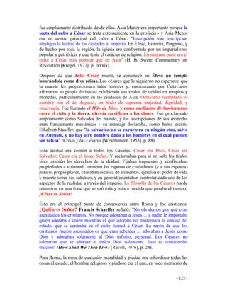 - 125 -
fue ampliamente distribuido desde ellas. Asia Menor era importante porque la
secta del culto a César se trata extensamente en la profecía - y Asia Menor
era un centro principal del culto a César. "Inscripción tras inscripción
atestigua la lealtad de las ciudades al imperio. En Éfeso, Esmirna, Pérgamo, y
de hecho por toda la región, la iglesia era confrontada por un imperialismo
popular y patriótico, y que tenía el carácter de religión. En ninguna parte era el
culto a César más popular que en Asia" (H. B. Swete, Commentary on
Revelation [Kregel, 1977], p. lxxxix).
Después de que Julio César murió, se construyó en Éfeso un templo
honrándole como divo (dios). Los césares que le siguieron no esperaron que
la muerte les proporcionara tales honores y, comenzando por Octaviano,
afirmaron su propia divinidad exhibiendo sus títulos de deidad en templos y
monedas, particularmente en las ciudades de Asia. Octaviano reemplazó su
nombre con el de Augusto, un título de suprema majestad, dignidad, y
reverencia. Fue llamado el Hijo de Dios, y como mediador divino-humano
entre el cielo y la tierra, ofrecía sacrificios a los dioses. Fue proclamado
ampliamente como Salvador del mundo, y las inscripciones de sus monedas
eran francamente mesiánicas - su mensaje declaraba, como había escrito
Ethelbert Stauffer, que "la salvación no se encuentra en ningún otro, salvo
en Augusto, y no hay otro nombre dado a los hombres en el cual pueden
ser salvos" (Cristo y los Césares [Westminster, 1955], p. 88).
Esta actitud era común a todos los Césares. César era Dios; César era
Salvador; César era el único Señor. Y reclamaban para sí no sólo los títulos
sino también los derechos de la deidad. Fijaban impuestos y confiscaban
propiedades a voluntad; tomaban las esposas de ciudadanos (y a sus esposos)
para su propio placer, causaban escasez de alimentos, ejercían el poder de vida
y muerte sobre sus súbditos, y en general intentaban controlar cada uno de los
aspectos de la realidad a través del imperio. La filosofía de los Césares puede
resumirse en una frase que se usó más y más a medida que pasaba el tiempo:
¡César es Señor!
Éste era el principal punto de controversia entre Roma y los cristianos.
¿Quién es Señor? Francis Schaeffer señaló: "No olvidemos por qué eran
asesinados los cristianos. No porque adoraban a Jesús ... a nadie le importaba
quién adoraba a quién mientras el que adoraba no trastornara la unidad del
estado, que se centraba en el culto formal a César. La razón de que los
cristianos fueron asesinados es que eran rebeldes ... adoraban a Jesús como
Dios y adoraban solamente al Dios infinito, personal. Los Césares no
tolerarían que se adorase al único Dios solamente. Esto se consideraba
traición" (How Shall We Then Live? [Revell, 1976], p. 24).
Para Roma, la meta de cualquier moralidad y piedad era subordinar todas las
cosas al estado; el hombre religioso y piadoso era el que, en todo momento de
 