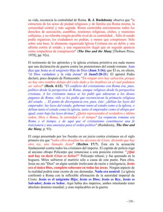 - 126 -
su vida, reconocía la centralidad de Roma. R. J. Rushdoony observa que "la
estructura de los actos de piedad religiosos y de familia era Roma misma, la
comunidad central y más sagrada. Roma controlaba estrictamente todos los
derechos de asociación, asamblea, reuniones religiosas, clubes, y reuniones
callejeras, y no toleraba ningún posible rival de su centralidad... Sólo el estado
podía organizar; los ciudadanos no podían, a menos que conspirasen. Sólo
sobre esta base, la altamente organizada Iglesia Cristiana era un delito y una
afrenta contra el estado, y una organización ilegal que en seguida aparecía
como sospechosa de conspiración" (The One and the Many [Thoburn Press,
1978], pp. 92s).
El testimonio de los apóstoles y la iglesia cristiana primitiva era nada menos
que una declaración de guerra contra las pretensiones del estado romano. Juan
dice que Jesús es el unigénito Hijo de Dios (Juan 3:16); que Él es, en efecto,
"el Dios verdadero y la vida eterna" (1 Juan5:20-21). El apóstol Pedro
declaró, poco después de Pentecostés: "En ningún otro hay salvación, porque
no hay otro nombre debajo del cielo dado a los hombres en el cual podamos
ser salvos" (Hech. 4:12). "El conflicto del cristianismo con Roma era, pues,
político desde la perspectiva de Roma, aunque religioso desde la perspectiva
cristiana. A los cristianos nunca se les pidió que adoraran a los dioses
paganos de Roma; sólo se les pedía que reconocieran la primacía religiosa
del estado. ... El punto de discrepancia era, pues, éste: ¿debían las leyes del
emperador, las leyes del estado, gobernar tanto al estado como a la iglesia, o
debían tanto el estado como la iglesia, tanto el emperador como el obispo por
igual, estar bajo las leyes divinas? ¿Quién representaba el verdadero y último
orden, Dios o Roma, la eternidad o el tiempo? La respuesta romana era
Roma y el tiempo, y de aquí que el cristianismo constituyese una fe
traicionera y una amenaza para el orden político" (Rushdoony, The One and
the Many, p. 93).
El cargo presentado por los fiscales en un juicio contra cristianos en el siglo
primero era que "todos ellos desafían los decretos de César, diciendo que hay
otro rey, uno llamado Jesús" (Hechos 17:7). Ésta era la acusación
fundamental contra todos los cristianos del imperio. El capitán de policía rogó
al anciano obispo Policarpo que renunciase a esta posición extrema: "¿Qué
mal hay en decir César es Señor?" Policarpo rehusó, y fue quemado en la
hoguera. Miles sufrieron el martirio sólo a causa de este punto. Para ellos,
Jesús no era "Dios" en algún sentido irrelevante de razón e inteligencia; Jesús
era el único Dios, completo soberano en todas las áreas. Ningún aspecto de
la realidad podría estar exento de sus demandas. Nada era neutral. La iglesia
confrontó a Roma con la inflexible afirmación de la autoridad imperial de
Cristo: Jesús es el unigénito Hijo; Jesús es Dios; Jesús es Rey, Jesús es
Salvador; Jesús es Señor. Aquí había dos imperios, ambos intentando tener
absoluto dominio mundial; y eran implacables en la guerra.
 