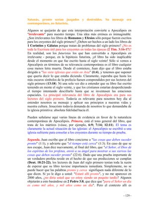 - 129 -
Satanás, pronto serían juzgados y destruidos. Su mensaje era
contemporáneo, no futurista.
Algunos se quejarán de que esta interpretación convierte a Apocalipsis en
"irrelevante" para nuestro tiempo. Una idea más errónea es inimaginable.
¿Son irrelevantes los libros de Romanos y Efesios sólo porque fueron escritos
para los creyentes del siglo primero? ¿Deben ser hechos a un lado los libros de
1 Corintios y Gálatas porque tratan de problemas del siglo primero? ¿No es
toda la Escritura útil para los creyentes en todas las épocas (2 Tim. 3:16-17)?
En realidad, son los futuristas los que han convertido a Apocalipsis en
irrelevante - porque, en la hipótesis futurista, ¡el libro ha sido inaplicable
desde el momento en que fue escrito hasta el siglo veinte! Sólo si vemos a
Apocalipsis en términos de su relevancia contemporánea es el libro cualquier
cosa menos letra muerta. Desde el comienzo, Juan dijo que el libro estaba
dirigido a "las siete iglesias que están en Asia" (1:4), y tenemos que suponer
que quería decir lo que estaba diciendo. Claramente, esperaba que hasta los
más oscuros símbolos de la profecía fuesen comprendidos por sus lectores del
siglo primero (13:18). Ni una sola vez dio a entender que su libro fue escrito
teniendo en mente el siglo veinte, y que los cristianos estarían desperdiciando
el tiempo intentando descifrarlo hasta que se inventasen las estaciones
espaciales. La principal relevancia del libro de Apocalipsis era para sus
lectores del siglo primero. Todavía es relevante para nosotros hoy día al
entender nosotros su mensaje y aplicar sus principios a nuestras vidas y
nuestra cultura. Jesucristo todavía demanda de nosotros lo que demandaba de
la iglesia primitiva: absoluta fidelidad hacia él.
Pueden señalarse aquí varias líneas de evidencia en favor de la naturaleza
contemporánea de Apocalipsis. Primera, está el tono general del libro, que
trata de los mártires (véase, por ejemplo, 6:9; 7:14; 12:11). El tema es
claramente la actual situación de las iglesias: el Apocalipsis se escribió a una
iglesia sufriente para consolar a los creyentes durante su tiempo de prueba.
Segunda, Juan escribe que el libro concierne a "las cosas que deben suceder
pronto" (1:1), y advierte que "el tiempo está cerca" (1:3). En caso de que se
nos escape, Juan dice nuevamente, al final del libro, que "el Señor, el Dios de
los espíritus de los profetas, envió a su ángel para mostrar a sus siervos las
cosas que deben suceder pronto" (22:6). Dado que una prueba importante de
un verdadero profeta reside en el hecho de que sus predicciones se cumplan
(Deut. 18:21-22), los lectores de Juan del siglo primero tenían toda la razón
de esperar que su libro tuviese importancia inmediata. Simplemente, no se
puede hacer que las palabras pronto y cerca signifiquen nada diferente de lo
que dicen. Si yo le digo a usted: "Estaré allí pronto", y no me aparezco en
2000 años, ¿no diría usted que yo estoy siendo un poquito tardío? Algunos
objetarán a esto basándose en 2 Pedro 3:8, que dice que "para el Señor un día
es como mil años, y mil años como un día". Pero el contexto allí es
 
