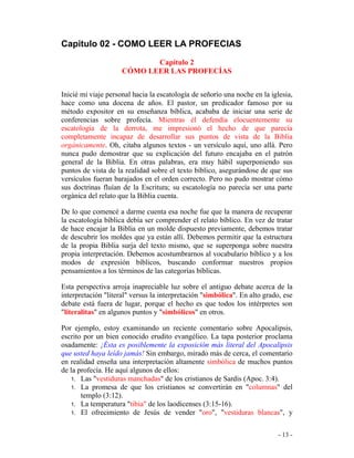 - 13 -
Capitulo 02 - COMO LEER LA PROFECIAS
Capítulo 2
CÓMO LEER LAS PROFECÍAS
Inicié mi viaje personal hacia la escatología de señorío una noche en la iglesia,
hace como una docena de años. El pastor, un predicador famoso por su
método expositor en su enseñanza bíblica, acababa de iniciar una serie de
conferencias sobre profecía. Mientras él defendía elocuentemente su
escatología de la derrota, me impresionó el hecho de que parecía
completamente incapaz de desarrollar sus puntos de vista de la Biblia
orgánicamente. Oh, citaba algunos textos - un versículo aquí, uno allá. Pero
nunca pudo demostrar que su explicación del futuro encajaba en el patrón
general de la Biblia. En otras palabras, era muy hábil superponiendo sus
puntos de vista de la realidad sobre el texto bíblico, asegurándose de que sus
versículos fueran barajados en el orden correcto. Pero no pudo mostrar cómo
sus doctrinas fluían de la Escritura; su escatología no parecía ser una parte
orgánica del relato que la Biblia cuenta.
De lo que comencé a darme cuenta esa noche fue que la manera de recuperar
la escatología bíblica debía ser comprender el relato bíblico. En vez de tratar
de hace encajar la Biblia en un molde dispuesto previamente, debemos tratar
de descubrir los moldes que ya están allí. Debemos permitir que la estructura
de la propia Biblia surja del texto mismo, que se superponga sobre nuestra
propia interpretación. Debemos acostumbrarnos al vocabulario bíblico y a los
modos de expresión bíblicos, buscando conformar nuestros propios
pensamientos a los términos de las categorías bíblicas.
Esta perspectiva arroja inapreciable luz sobre el antiguo debate acerca de la
interpretación "literal" versus la interpretación "simbólica". En alto grado, ese
debate está fuera de lugar, porque el hecho es que todos los intérpretes son
"literalitas" en algunos puntos y "simbólicos" en otros.
Por ejemplo, estoy examinando un reciente comentario sobre Apocalipsis,
escrito por un bien conocido erudito evangélico. La tapa posterior proclama
osadamente: ¡Ésta es posiblemente la exposición más literal del Apocalipsis
que usted haya leído jamás! Sin embargo, mirado más de cerca, el comentario
en realidad enseña una interpretación altamente simbólica de muchos puntos
de la profecía. He aquí algunos de ellos:
1. Las "vestiduras manchadas" de los cristianos de Sardis (Apoc. 3:4).
1. La promesa de que los cristianos se convertirán en "columnas" del
templo (3:12).
1. La temperatura "tibia" de los laodicenses (3:15-16).
1. El ofrecimiento de Jesús de vender "oro", "vestiduras blancas", y
 