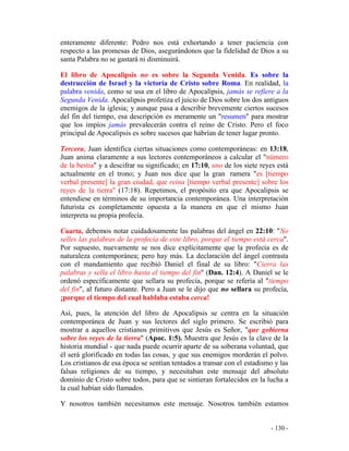 - 130 -
enteramente diferente: Pedro nos está exhortando a tener paciencia con
respecto a las promesas de Dios, asegurándonos que la fidelidad de Dios a su
santa Palabra no se gastará ni disminuirá.
El libro de Apocalipsis no es sobre la Segunda Venida. Es sobre la
destrucción de Israel y la victoria de Cristo sobre Roma. En realidad, la
palabra venida, como se usa en el libro de Apocalipsis, jamás se refiere a la
Segunda Venida. Apocalipsis profetiza el juicio de Dios sobre los dos antiguos
enemigos de la iglesia; y aunque pasa a describir brevemente ciertos sucesos
del fin del tiempo, esa descripción es meramente un "resumen" para mostrar
que los impíos jamás prevalecerán contra el reino de Cristo. Pero el foco
principal de Apocalipsis es sobre sucesos que habrían de tener lugar pronto.
Tercera, Juan identifica ciertas situaciones como contemporáneas: en 13:18,
Juan anima claramente a sus lectores contemporáneos a calcular el "número
de la bestia" y a descifrar su significado; en 17:10, uno de los siete reyes está
actualmente en el trono; y Juan nos dice que la gran ramera "es [tiempo
verbal presente] la gran ciudad, que reina [tiempo verbal presente] sobre los
reyes de la tierra" (17:18). Repetimos, el propósito era que Apocalipsis se
entendiese en términos de su importancia contemporánea. Una interpretación
futurista es completamente opuesta a la manera en que el mismo Juan
interpreta su propia profecía.
Cuarta, debemos notar cuidadosamente las palabras del ángel en 22:10: "No
selles las palabras de la profecía de este libro, porque el tiempo está cerca".
Por supuesto, nuevamente se nos dice explícitamente que la profecía es de
naturaleza contemporánea; pero hay más. La declaración del ángel contrasta
con el mandamiento que recibió Daniel el final de su libro: "Cierra las
palabras y sella el libro hasta el tiempo del fin" (Dan. 12:4). A Daniel se le
ordenó específicamente que sellara su profecía, porque se refería al "tiempo
del fin", al futuro distante. Pero a Juan se le dijo que no sellara su profecía,
¡porque el tiempo del cual hablaba estaba cerca!
Así, pues, la atención del libro de Apocalipsis se centra en la situación
contemporánea de Juan y sus lectores del siglo primero. Se escribió para
mostrar a aquellos cristianos primitivos que Jesús es Señor, "que gobierna
sobre los reyes de la tierra" (Apoc. 1:5). Muestra que Jesús es la clave de la
historia mundial - que nada puede ocurrir aparte de su soberana voluntad, que
él será glorificado en todas las cosas, y que sus enemigos morderán el polvo.
Los cristianos de esa época se sentían tentados a transar con el estadismo y las
falsas religiones de su tiempo, y necesitaban este mensaje del absoluto
dominio de Cristo sobre todos, para que se sintieran fortalecidos en la lucha a
la cual habían sido llamados.
Y nosotros también necesitamos este mensaje. Nosotros también estamos
 