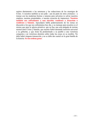 - 131 -
sujetos diariamente a las amenazas y las seducciones de los enemigos de
Cristo. A nosotros también se nos pide - aun de parte de otros cristianos - a
transar con las modernas bestias y rameras para salvarnos (o salvar nuestros
empleos, nuestras propiedades, o nuestra exención de impuestos). Nosotros
también nos enfrentamos a una elección: rendirnos a Jesucristo o
rendirnos a Satanás. Apocalipsis habla poderosamente de los temas en
discusión a los que nos enfrentamos hoy día, y su mensaje para nosotros es el
mismo que para la iglesia primitiva: que no hay una sola pulgada de terreno
neutral entre Cristo y Satanás, que nuestro Señor demanda sumisión universal
a su gobierno, y que Jesús ha predestinado a su pueblo a una victoriosa
conquista y un victorioso dominio sobre todas las cosas en su nombre. No
debe haber ninguna transacción y no se debe dar cuartel en la gran batalla de
la historia. Se nos ordena ganar.
 