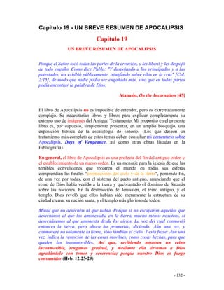 - 132 -
Capítulo 19 - UN BREVE RESUMEN DE APOCALIPSIS
Capítulo 19
UN BREVE RESUMEN DE APOCALIPSIS
Porque el Señor tocó todas las partes de la creación, y les liberó y les despojó
de todo engaño. Como dice Pablo: "Y despojando a los principados y a las
potestades, los exhibió públicamente, triunfando sobre ellos en la cruz" [Col.
2:15], de modo que nadie podía ser engañado más, sino que en todas partes
podía encontrar la palabra de Dios.
Atanasio, On the Incarnation [45]
El libro de Apocalipsis no es imposible de entender, pero es extremadamente
complejo. Se necesitarían libros y libros para explicar completamente su
extenso uso de imágenes del Antiguo Testamento. Mi propósito en el presente
libro es, por supuesto, simplemente presentar, en un amplio bosquejo, una
exposición bíblica de la escatología de señorío. (Los que deseen un
tratamiento más completo de estos temas deben consultar mi comentario sobre
Apocalipsis, Days of Vengeance, así como otras obras listadas en la
Bibliografía).
En general, el libro de Apocalipsis es una profecía del fin del antiguo orden y
el establecimiento de un nuevo orden. Es un mensaje para la iglesia de que las
terribles convulsiones que recorren el mundo en todas sus esferas
comprendían las finales "conmociones del cielo y de la tierra", poniendo fin,
de una vez por todas, con el sistema del pacto antiguo, anunciando que el
reino de Dios había venido a la tierra y quebrantado el dominio de Satanás
sobre las naciones. En la destrucción de Jerusalén, el reino antiguo, y el
templo, Dios reveló que ellos habían sido meramente la estructura de su
ciudad eterna, su nación santa, y el templo más glorioso de todos.
Mirad que no desechéis al que habla. Porque si no escaparon aquellos que
desecharon al que los amonestaba en la tierra, mucho menos nosotros, si
desecháremos al que amonesta desde los cielos. La voz del cual conmovió
entonces la tierra, pero ahora ha prometido, diciendo: Aún una vez, y
conmoveré no solamente la tierra, sino también el cielo. Y esta frase: Aún una
vez, indica la remoción de las cosas movibles, como cosas hechas, para que
queden las inconmovibles. Así que, recibiendo nosotros un reino
inconmovible, tengamos gratitud, y mediante ella sirvamos a Dios
agradándole con temor y reverencia; porque nuestro Dios es fuego
consumidor (Heb. 12:25-29).
 