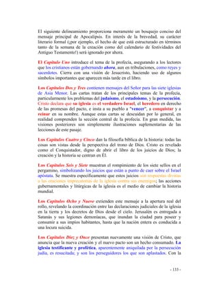 - 133 -
El siguiente delineamiento proporciona meramente un bosquejo conciso del
mensaje principal de Apocalipsis. En interés de la brevedad, su carácter
literario formal (¡por ejemplo, el hecho de que está estructurado en términos
tanto de la semana de la creación como del calendario de festividades del
Antiguo Testamento!) será ignorado por ahora.
El Capítulo Uno introduce el tema de la profecía, asegurando a los lectores
que los cristianos están gobernando ahora, aun en tribulaciones, como reyes y
sacerdotes. Cierra con una visión de Jesucristo, haciendo uso de algunos
símbolos importantes que aparecen más tarde en el libro.
Los Capítulos Dos y Tres contienen mensajes del Señor para las siete iglesias
de Asia Menor. Las cartas tratan de los principales temas de la profecía,
particularmente los problemas del judaísmo, el estadoismo, y la persecución.
Cristo declara que su iglesia es el verdadero Israel, el heredero en derecho
de las promesas del pacto, e insta a su pueblo a "vencer", a conquistar y a
reinar en su nombre. Aunque estas cartas se descuidan por lo general, en
realidad comprenden la sección central de la profecía. En gran medida, las
visiones posteriores son simplemente ilustraciones suplementarias de las
lecciones de este pasaje.
Los Capítulos Cuatro y Cinco dan la filosofía bíblica de la historia: todas las
cosas son vistas desde la perspectiva del trono de Dios. Cristo es revelado
como el Conquistador, digno de abrir el libro de los juicios de Dios; la
creación y la historia se centran en Él.
Los Capítulos Seis y Siete muestran el rompimiento de los siete sellos en el
pergamino, simbolizando los juicios que están a punto de caer sobre el Israel
apóstata. Se muestra específicamente que estos juicios son respuestas divinas
a las oraciones imprecatorias de la iglesia contra sus enemigos; las acciones
gubernamentales y litúrgicas de la iglesia es el medio de cambiar la historia
mundial.
Los Capítulos Ocho y Nueve extienden este mensaje a la apertura real del
rollo, revelando la coordinación entre las declaraciones judiciales de la iglesia
en la tierra y los decretos de Dios desde el cielo. Jerusalén es entregada a
Satanás y sus legiones demoníacas, que inundan la ciudad para poseer y
consumir a sus impíos habitantes, hasta que la nación entera es conducida a
una locura suicida.
Los Capítulos Diez y Once presentan nuevamente una visión de Cristo, que
anuncia que la nueva creación y el nuevo pacto son un hecho consumado. La
iglesia testificante y profética, aparentemente aniquilada por la persecución
judía, es resucitada; y son los perseguidores los que son aplastados. Con la
 
