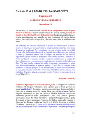 - 136 -
Capítulo 20 - LA BESTIA Y EL FALSO PROFETA
Capítulo 20
LA BESTIA Y EL FALSO PROFETA
(Apocalipsis 13)
Por lo tanto, el bienaventurado Moisés de la antigüedad ordenó la gran
fiesta de la Pascua, y nuestra celebración de ella porque, a saber, Faraón fue
muerto y el pueblo fue librado de la esclavitud. Porque en aquellos tiempos
ocurría especialmente que, cuando los que tiranizaban al pueblo habían
muerto, las festividades temporales y los días especiales se celebraban en
Judea.
Sin embargo, mis amados, ahora que el diablo, ese tirano contra el mundo
entero, es muerto, no nos acercamos a ninguna fiesta temporal, sino a una
fiesta eterna y celestial. No en sombras, sino que venimos a ella en verdad.
Porque ellos, habiéndose llenado de la carne de un cordero inocente, tuvieron
la fiesta y, habiendo ungido con la sangre los dinteles de sus puertas,
imploraron ayuda contra el destructor. Pero ahora nosotros, comiendo el
Verbo del Padre, y teniendo nuestros corazones sellados con la sangre del
Nuevo Testamento, reconocemos la gracia que nos ha dado el Salvador, que
dijo: "He aquí os doy potestad de hollar serpientes y escorpiones, y sobre
toda fuerza del enemigo, y nada os dañará" [Lucas 10:19]. Porque ya no
reina más la muerte; porque, en vez de la muerte, de ahora en adelante reina
la vida, pues nuestro Señor dijo: "Yo soy la vida" [Juan 14:6]; así que todo
está lleno de gozo y alegría; como está escrito: "Jehová reina; regocíjese la
tierra" [Sal. 97:1].
Atanasio, Letters [iv]
El libro de Apocalipsis es un documento de pacto. Es una profecía, como las
profecías del Antiguo Testamento. Esto significa que no tiene que ver con
hacer "predicciones" de sucesos asombrosos como tales. Como profecía, el
centro de su tema es redención y ética. Tiene que ver con el pacto. No hay
ninguna oportunidad de que los escritores bíblicos hubiesen considerado
importante profetizar sobre helicópteros Cobra (que habrían quedado
anticuados a causa del "Blue Thunder"), o computadoras personales, o goma
de mascar, o naves espaciales. Tampoco les habría interesado predecir el
futuro de los Estados Unidos de América, la Unión Soviética, o el Gran
Ducado de Luxemburgo. El punto no es que estas cosas no son importantes
(en grados variables), ni que los cristianos "espirituales" no deben preocuparse
 