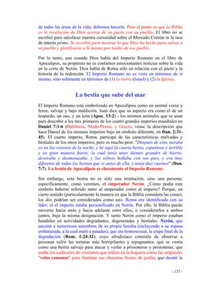 - 137 -
de todas las áreas de la vida; debemos hacerlo. Pero el punto es que la Biblia
es la revelación de Dios acerca de su pacto con su pueblo. El libro no se
escribió para satisfacer nuestra curiosidad sobre el Mercado Común ni la tasa
de interés prime. Se escribió para mostrar lo que Dios ha hecho para salvar a
su pueblo y glorificarse a Sí mismo por medio de ese pueblo.
Por lo tanto, aun cuando Dios habla del Imperio Romano en el libro de
Apocalipsis, su propósito no es contarnos emocionantes noticias sobre la vida
en la corte de Nerón. Dios habla de Roma sólo en relación con el pacto y la
historia de la redención. El Imperio Romano no es visto en términos de sí
mismo, sino solamente en términos de (1) la tierra (Israel) y (2) la Iglesia.
La bestia que sube del mar
El Imperio Romano está simbolizado en Apocalipsis como un animal voraz y
feroz, salvaje y bajo maldición. Juan dice que su aspecto era como el de un
leopardo, un oso, y un león (Apoc. 13:2) - los mismos animales que se usan
para describir a los tres primeros de los cuatro grandes imperios mundiales en
Daniel 7:1-6 (Babilonia, Medo-Persia, y Grecia; véase la descripción que
hace Daniel de los mismos imperios bajo un símbolo diferente, en Dan. 2:31-
45). El cuarto imperio, Roma, participa de las características malvadas y
bestiales de los otros imperios, pero es mucho peor. "Después de esto, miraba
yo en las visiones de la noche, y he aquí la cuarta bestia, espantosa y terrible
y en gran manera fuerte, la cual tenía unos dientes grandes de hierro;
devoraba y desmenuzaba, y las sobras hollaba con sus pies, y era muy
diferente de todas las bestias que vi antes de ella, y tenía diez cuernos" (Dan.
7:7). La bestia de Apocalipsis es claramente el Imperio Romano.
Sin embargo, esta bestia no es sólo una institución, sino una persona;
específicamente, como veremos, el emperador Nerón. ¿Cómo podía este
símbolo haberse referido tanto al emperador como al imperio? Porque, en
cierto sentido (particularmente la manera en que la Biblia considera las cosas),
los dos podrían ser considerados como uno. Roma era identificada con su
líder; el el imperio estaba personificado en Nerón. Por ello, la Biblia puede
moverse hacia atrás y hacia adelante entre ellos, o considerarlos a ambos
juntos, bajo la misma designación. Y tanto Nerón como el imperio estaban
hundidos en actividades degradantes, degeneradas y bestiales. Nerón, que
asesinó a numerosos miembros de su propia familia (incluyendo a su esposa
embarazada, a la cual mató a patadas); que era homosexual, la etapa final de la
degradación (Rom. 1:24-32); cuyo afrodisíaco consistía de observar a
personas sufrir las torturas más horripilantes y repugnantes; que se vestía
como una bestia salvaje para atacar y violar a prisioneros y prisioneras; que
usaba los cadáveres de cristianos que ardían en la hoguera como las originales
"velas romanas" para iluminar sus obscenas fiestas de jardín; que desató la
 