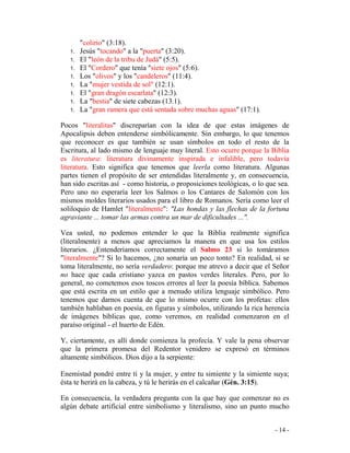- 14 -
"colirio" (3:18).
1. Jesús "tocando" a la "puerta" (3:20).
1. El "león de la tribu de Judá" (5:5).
1. El "Cordero" que tenía "siete ojos" (5:6).
1. Los "olivos" y los "candeleros" (11:4).
1. La "mujer vestida de sol" (12:1).
1. El "gran dragón escarlata" (12:3).
1. La "bestia" de siete cabezas (13.1).
1. La "gran ramera que está sentada sobre muchas aguas" (17:1).
Pocos "literalitas" discreparían con la idea de que estas imágenes de
Apocalipsis deben entenderse simbólicamente. Sin embargo, lo que tenemos
que reconocer es que también se usan símbolos en todo el resto de la
Escritura, al lado mismo de lenguaje muy literal. Esto ocurre porque la Biblia
es literatura: literatura divinamente inspirada e infalible, pero todavía
literatura. Esto significa que tenemos que leerla como literatura. Algunas
partes tienen el propósito de ser entendidas literalmente y, en consecuencia,
han sido escritas así - como historia, o proposiciones teológicas, o lo que sea.
Pero uno no esperaría leer los Salmos o los Cantares de Salomón con los
mismos moldes literarios usados para el libro de Romanos. Sería como leer el
soliloquio de Hamlet "literalmente": "Las hondas y las flechas de la fortuna
agraviante ... tomar las armas contra un mar de dificultades ...".
Vea usted, no podemos entender lo que la Biblia realmente significa
(literalmente) a menos que apreciamos la manera en que usa los estilos
literarios. ¿Entenderíamos correctamente el Salmo 23 si lo tomáramos
"literalmente"? Si lo hacemos, ¿no sonaría un poco tonto? En realidad, si se
toma literalmente, no sería verdadero: porque me atrevo a decir que el Señor
no hace que cada cristiano yazca en pastos verdes literales. Pero, por lo
general, no cometemos esos toscos errores al leer la poesía bíblica. Sabemos
que está escrita en un estilo que a menudo utiliza lenguaje simbólico. Pero
tenemos que darnos cuenta de que lo mismo ocurre con los profetas: ellos
también hablaban en poesía, en figuras y símbolos, utilizando la rica herencia
de imágenes bíblicas que, como veremos, en realidad comenzaron en el
paraíso original - el huerto de Edén.
Y, ciertamente, es allí donde comienza la profecía. Y vale la pena observar
que la primera promesa del Redentor venidero se expresó en términos
altamente simbólicos. Dios dijo a la serpiente:
Enemistad pondré entre tí y la mujer, y entre tu simiente y la simiente suya;
ésta te herirá en la cabeza, y tú le herirás en el calcañar (Gén. 3:15).
En consecuencia, la verdadera pregunta con la que hay que comenzar no es
algún debate artificial entre simbolismo y literalismo, sino un punto mucho
 