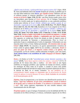 - 140 -
¿Quién como la bestia, y quién podrá hacer guerra contra ella? (Apoc. 13:3-
4). Juan está hablando ahora del mundo después de la bestia; la palabra que él
usa aquí debe traducirse como tierra, que significa Israel. Sabemos esto por
el contexto porque el contexto identifica a sus adoradores como los que
moran en la tierra (Apoc. 13:8, 12, 14) - una frase técnica usada varias veces
en Apocalipsis para denotar al Israel apóstata. En el Antiguo Testamento
griego (la versión usada por la iglesia primitiva), es una expresión profética
común para referirse al Israel rebelde, idólatra que estaba a punto de ser
destruido y expulsado de la tierra (Jer. 1:14; 10:18; Eze. 7:7; 36:17; Oseas
4:1,3; Joel 1:2, 14; 2:1; Sof. 1:8), basándose en el uso original en los libros
históricos de la Biblia para referirse a los paganos rebeldes e idólatras que
estaban a punto de ser destruidos y expulsados de la tierra (Núm. 32:17;
33:52, 55; Josué 7:9; 9:24; Judas 1:32; 2 Sam.5:6; 1 Crón. 11:4; 22:18;
Neh. 9:24). Israel se había convertido en una nación de paganos, y estaba
a punto de ser destruido, exiliado, y suplantado por una nueva nación.
Por supuesto, es verdad que Nerón era amado en todo el imperio como el
benévolo proveedor de bienestar y entretenimiento. Pero es Israel en
particular el que es condenado por el culto al emperador. Enfrentados con una
elección entre Cristo y César, habían proclamado: ¡No tenemos más rey que
César! (Juan 19:15). Su reacción a la guerra aparentemente victoriosa de
César contra la iglesia (Apoc. 11:7) fue de asombro y adoración. Israel se
puso de parte de César y el imperio contra Cristo y la iglesia. Por
consiguiente, en fin de cuentas, estaban adorando al dragón, y por esta razón,
Jesús mismo llamó a sus asambleas de culto sinagogas de Satanás (Apoc.
2:9; 3:9).
Sexto, a la bestia se le dio "autoridad para actuar durante cuarenta y dos
meses" (13:5), "para hacer guerra contra los santos y vencerlos" (13:7). El
período de 42 meses (tres años y medio) - un siete roto) es una figura
simbólica en lenguaje profético, que significa un tiempo de tristeza, cuando
los enemigos de Dios están en el poder, o cuando el juicio está siendo
derramado (tomado del período de sequía entre la primera aparición de Elías y
la derrota de Baal en el monte Carmelo). Su uso profético no es
principalmente literal, aunque es interesante que la persecución de Nerón
contra la iglesia sí ocurrió durante 42 meses, desde mediados de noviembre
de 64 hasta principios de 68.
Séptimo, Juan les proporcionó a sus lectores una identificación positiva de la
bestia: "Aquí hay sabiduría. El que tiene entendimiento, cuente el número
de la bestia, pues es número de hombre. Y su número es seiscientos sesenta
y seis”. Hay varios aspectos importantes de este extraño número; sólo
examinaremos dos de ellos aquí.
El primer punto es que el Antiguo Testamento ya nos ha hablado del 666. Se
encuentra en los libros de Reyes y Crónicas, ciertamente algunos de los libros
 