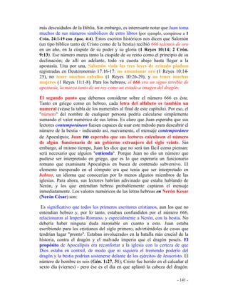 - 141 -
más descuidados de la Biblia. Sin embargo, es interesante notar que Juan toma
muchos de sus números simbólicos de estos libros (por ejemplo, compárese a 1
Crón. 24:1-19 con Apoc. 4:4). Estos escritos históricos nos dicen que Salomón
(un tipo bíblico tanto de Cristo como de la bestia) recibió 666 talentos de oro
en un año, en la cúspide de su poder y su gloria (1 Reyes 10:14; 2 Crón.
9:13). Ese número marca tanto la cúspide de su reino como el principio de su
declinación; de allí en adelante, todo va cuesta abajo hasta llegar a la
apostasía. Una por una, Salomón viola las tres leyes de reinado piadoso
registradas en Deuteronomio 17:16-17: no amontonar oro (1 Reyes 10:14-
25), no tener muchos caballos (1 Reyes 10:26-29), y no tener muchas
mujeres (1 Reyes 11:1-8). Para los hebreos, el 666 era un signo terrible de
apostasía, la marca tanto de un rey como un estado a imagen del dragón.
El segundo punto que debemos considerar sobre el número 666 es éste.
Tanto en griego como en hebreo, cada letra del alfabeto es también un
numeral (véase la tabla de los numerales al final de este capítulo). Por eso, el
"número" del nombre de cualquier persona podría calcularse simplemente
sumando el valor numérico de sus letras. Es claro que Juan esperaba que sus
lectores contemporáneos fuesen capaces de usar este método para descubrir el
número de la bestia - indicando así, nuevamente, el mensaje contemporáneo
de Apocalipsis; Juan no esperaba que sus lectores calculasen el número
de algún funcionario de un gobierno extranjero del siglo veinte. Sin
embargo, al mismo tiempo, Juan les dice que no será tan fácil como piensan:
será necesario que alguien "entienda". Porque Juan no dio un número que
pudiese ser interpretado en griego, que es lo que esperaría un funcionario
romano que examinara Apocalipsis en busca de contenido subversivo. El
elemento inesperado en el cómputo era que tenía que ser interpretado en
hebreo, un idioma que conocerían por lo menos algunos miembros de las
iglesias. Para ahora, sus lectores habrían adivinado que estaba hablando de
Nerón, y los que entendían hebreo probablemente captaron el mensaje
inmediatamente. Los valores numéricos de las letras hebreas en Nerón Kesar
(Nerón César) son:
Es significativo que todos los primeros escritores cristianos, aun los que no
entendían hebreo y, por lo tanto, estaban confundidos por el número 666,
relacionaron al Imperio Romano, y especialmente a Nerón, con la bestia. No
debería haber ninguna duda razonable en cuanto a esto. Juan estaba
escribiendo para los cristianos del siglo primero, advirtiéndoles de cosas que
tendrían lugar "pronto". Estaban involucrados en la batalla más crucial de la
historia, contra el dragón y el malvado imperio que el dragón poseís. El
propósito de Apocalipsis era reconfortar a la iglesia con la certeza de que
Dios estaba en control, de modo que ni siquiera el tremendo poderío del
dragón y la bestia podrían sostenerse delante de los ejércitos de Jesucristo. El
número de hombre es seis (Gén. 1:27, 31); Cristo fue herido en el calcañar el
sexto día (viernes) - pero ése es el día en que aplastó la cabeza del dragón.
 