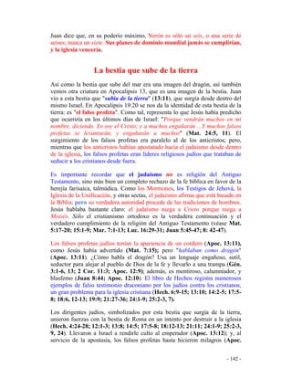 - 142 -
Juan dice que, en su poderío máximo, Nerón es sólo un seis, o una serie de
seises; nunca un siete. Sus planes de dominio mundial jamás se cumplirían,
y la iglesia vencería.
La bestia que sube de la tierra
Así como la bestia que sube del mar era una imagen del dragón, así también
vemos otra criatura en Apocalipsis 13, que es una imagen de la bestia. Juan
vio a esta bestia que "subía de la tierra" (13:11), que surgía desde dentro del
mismo Israel. En Apocalipsis 19:20 se nos da la identidad de esta bestia de la
tierra: es "el falso profeta". Como tal, representa lo que Jesús había predicho
que ocurriría en los últimos días de Israel: "Porque vendrán muchos en mi
nombre, diciendo. Yo soy el Cristo; y a muchos engañarán ...Y muchos falsos
profetas se levantarán, y engañarán a muchos" (Mat. 24:5, 11). El
surgimiento de los falsos profetas era paralelo al de los anticristos; pero,
mientras que los anticristos habían apostatado hacia el judaísmo desde dentro
de la iglesia, los falsos profetas eran líderes religiosos judíos que trataban de
seducir a los cristianos desde fuera.
Es importante recordar que el judaísmo no es religión del Antiguo
Testamento, sino más bien un completo rechazo de la fe bíblica en favor de la
herejía farisaica, talmúdica. Como los Mormones, los Testigos de Jehová, la
Iglesia de la Unificación, y otras sectas, el judaísmo afirma que está basado en
la Biblia; pero su verdadera autoridad procede de las tradiciones de hombres.
Jesús hablaba bastante claro: el judaísmo niega a Cristo porque niega a
Moisés. Sólo el cristianismo ortodoxo es la verdadera continuación y el
verdadero cumplimiento de la religión del Antiguo Testamento (véase Mat.
5:17-20; 15:1-9; Mar. 7:1-13; Luc. 16:29-31; Juan 5:45-47; 8: 42-47).
Los falsos profetas judíos tenían la apariencia de un cordero (Apoc. 13:11),
como Jesús había advertido (Mat. 7:15); pero "hablaban como dragón"
(Apoc. 13:11). ¿Cómo habla el dragón? Usa un lenguaje engañoso, sutil,
seductor para alejar al pueblo de Dios de la fe y llevarlo a una trampa (Gén.
3:1-6, 13; 2 Cor. 11:3; Apoc. 12:9); además, es mentiroso, calumniador, y
blasfemo (Juan 8:44; Apoc. 12:10). El libro de Hechos registra numerosos
ejemplos de falso testimonio draconiano por los judíos contra los cristianos,
un gran problema para la iglesia cristiana (Hech. 6:9-15; 13:10; 14:2-5; 17:5-
8; 18:6, 12-13; 19:9; 21:27-36; 24:1-9; 25:2-3, 7).
Los dirigentes judíos, simbolizados por esta bestia que surgía de la tierra,
unieron fuerzas con la bestia de Roma en un intento por destruir a la iglesia
(Hech. 4:24-28; 12:1-3; 13:8; 14:5; 17:5-8; 18:12-13; 21:11; 24:1-9; 25:2-3,
9, 24). Llevaron a Israel a rendirle culto al emperador (Apoc. 13:12); y, al
servicio de la apostasía, los falsos profetas hasta hicieron milagros (Apoc.
 