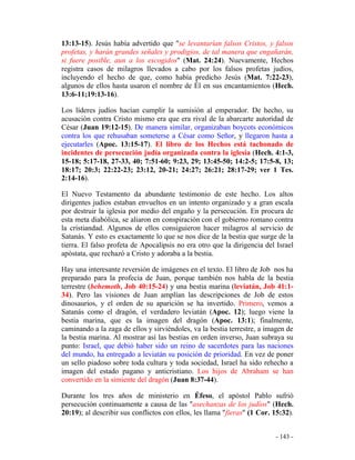 - 143 -
13:13-15). Jesús había advertido que "se levantarían falsos Cristos, y falsos
profetas, y harán grandes señales y prodigios, de tal manera que engañarán,
si fuere posible, aun a los escogidos" (Mat. 24:24). Nuevamente, Hechos
registra casos de milagros llevados a cabo por los falsos profetas judíos,
incluyendo el hecho de que, como había predicho Jesús (Mat. 7:22-23),
algunos de ellos hasta usaron el nombre de Él en sus encantamientos (Hech.
13:6-11;19:13-16).
Los líderes judíos hacían cumplir la sumisión al emperador. De hecho, su
acusación contra Cristo mismo era que era rival de la abarcarte autoridad de
César (Juan 19:12-15). De manera similar, organizaban boycots económicos
contra los que rehusaban someterse a César como Señor, y llegaron hasta a
ejecutarles (Apoc. 13:15-17). El libro de los Hechos está tachonado de
incidentes de persecución judía organizada contra la iglesia (Hech. 4:1-3,
15-18; 5:17-18, 27-33, 40; 7:51-60; 9:23, 29; 13:45-50; 14:2-5; 17:5-8, 13;
18:17; 20:3; 22:22-23; 23:12, 20-21; 24:27; 26:21; 28:17-29; ver 1 Tes.
2:14-16).
El Nuevo Testamento da abundante testimonio de este hecho. Los altos
dirigentes judíos estaban envueltos en un intento organizado y a gran escala
por destruir la iglesia por medio del engaño y la persecución. En procura de
esta meta diabólica, se aliaron en conspiración con el gobierno romano contra
la cristiandad. Algunos de ellos consiguieron hacer milagros al servicio de
Satanás. Y esto es exactamente lo que se nos dice de la bestia que surge de la
tierra. El falso profeta de Apocalipsis no era otro que la dirigencia del Israel
apóstata, que rechazó a Cristo y adoraba a la bestia.
Hay una interesante reversión de imágenes en el texto. El libro de Job nos ha
preparado para la profecía de Juan, porque también nos habla de la bestia
terrestre (behemoth, Job 40:15-24) y una bestia marina (leviatán, Job 41:1-
34). Pero las visiones de Juan amplían las descripciones de Job de estos
dinosaurios, y el orden de su aparición se ha invertido. Primero, vemos a
Satanás como el dragón, el verdadero leviatán (Apoc. 12); luego viene la
bestia marina, que es la imagen del dragón (Apoc. 13:1); finalmente,
caminando a la zaga de ellos y sirviéndoles, va la bestia terrestre, a imagen de
la bestia marina. Al mostrar así las bestias en orden inverso, Juan subraya su
punto: Israel, que debió haber sido un reino de sacerdotes para las naciones
del mundo, ha entregado a leviatán su posición de prioridad. En vez de poner
un sello piadoso sobre toda cultura y toda sociedad, Israel ha sido rehecho a
imagen del estado pagano y anticristiano. Los hijos de Abraham se han
convertido en la simiente del dragón (Juan 8:37-44).
Durante los tres años de ministerio en Éfeso, el apóstol Pablo sufrió
persecución continuamente a causa de las "asechanzas de los judíos" (Hech.
20:19); al describir sus conflictos con ellos, les llama "fieras" (1 Cor. 15:32).
 