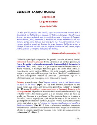 - 145 -
Capítulo 21 - LA GRAN RAMERA
Capítulo 21
La gran ramera
(Apocalipsis 17-19)
Un rey que ha fundado una ciudad, lejos de abandonarla cuando, por el
descuido de sus habitantes, es atacada por ladrones, la venga y la salva de la
destrucción, preocupándole más su propio honor que el descuido de la gente.
Mucho menos, pues, abandonó la Palabra del Padre bondadoso a la raza
humana que Él había llamado a la vida; pero, más bien, ofreciendo su propio
cuerpo, abolió la muerte en la cual los seres humanos habían incurrido, y
corrigió el descuido de ellos con sus propias enseñanzas. Así, con su propio
poder, restauró la completa naturaleza del hombre.
Atanasio, On the Incarnation [10]
El libro de Apocalipsis nos presenta dos grandes ciudades, antitéticas entre sí:
Babilonia y la Nueva Jerusalén. Como veremos en un capítulo posterior, la
Nueva Jerusalén es el paraíso consumado, la comunidad de los santos, la
ciudad de Dios. La otra ciudad, a la que constantemente se la contrasta con la
Nueva Jerusalén, es la antigua Jerusalén, que se ha vuelto infiel a Dios. Si
conociéramos mejor nuestras Biblias, esto sería evidente inmediatamente,
porque la mayor parte del lenguaje que describe a "Babilonia" ha sido tomado
de otras descripciones bíblicas de Jerusalén. Consideremos algo de la
información que Juan proporciona sobre esta perversa ciudad.
Primero, se nos dice que ella es "la gran ramera ... con la cual han fornicado
los reyes de la tierra" (Apoc. 17:1-2). Esta llamativa descripción de una
ciudad-ramera que fornica con las naciones procede de Isaías 57 y Ezequiel
16 y 23, donde Jerusalén es representada como la Esposa de Dios que se ha
vuelto prostituta. El pueblo de Jerusalén había abandonado la verdadera fe y
se había vuelto a los dioses paganos y a las naciones impías en busca de
ayuda, más bien que a la confianza en Dios para que fuese su protector y
libertador. Usando lenguaje tan explícito que la mayoría de los pastores no
quieren predicar sobre estos capítulos, Ezequiel condena a Jerusalén como una
ramera degradada y lasciva. "Abriste tus piernas a cualquiera que pasaba, y
fornicaste sin cesar" (Eze. 16.25). Juan ve a la ramera sentada en un desierto,
un símbolo que ya hemos considerado bastante como imagen de la maldición;
además, la imagen específica de Jerusalén como ramera en un desierto se usa
en Jeremías 2-3 y Oseas 2.
 