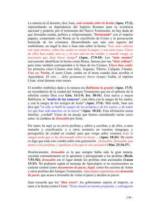 - 146 -
La ramera en el desierto, dice Juan, está sentada sobre la bestia (Apoc. 17:3),
representando su dependencia del Imperio Romano para su existencia
nacional y poderío; por el testimonio del Nuevo Testamento, no hay duda de
que Jerusalén estaba, política y religiosamente, "fornicando" con el imperio
pagano, cooperando con Roma en la crucifixión de Cristo y la persecución
homicida de los cristianos. Desarrollando aun más este aspecto del
simbolismo, un ángel le dice a Juan más sobre la bestia: "Las siete cabezas
son siete montes, sobre los cuales se sienta la mujer, y son siete reyes. Cinco
de ellos han caído; uno es, y el otro aún no ha venido; y cuando venga, es
necesario que dure breve tiempo" (Apoc. 17:9-10). Los "siete montes"
nuevamente identifican la bestia como Roma, famosa por sus "siete colinas";
pero éstas también corresponden a la línea de los Césares. Cinco han caído:
los primeros cinco Césares eran Julio, Augusto, Tiberio, Calígula, Claudio.
Uno es: Nerón, el sexto César, estaba en el trono cuando Juan escribía el
Apocalipsis. El otro ... debe permanecer breve tiempo: Galba, el séptimo
César, reinó durante siete meses.
El nombre simbólico dado a la ramera era Babilonia la grande (Apoc. 17:5),
un recordatorio de la ciudad del Antiguo Testamento que era el epítome de la
rebelión contra Dios (ver Gén. 11:1-9; Jer. 50-51). Esta nueva y mayor
Babilonia, la "madre de las rameras", está ebria con la sangre de los santos,
y con la sangre de los testigos de Jesús" (Apoc. 17:6). Más tarde, Juan nos
dice que "en ella se halló la sangre de los profetas y de los santos, y de todos
los que han sido muertos en la tierra" (Apoc. 18:24). Esta afirmación suena
familiar, ¿verdad? Viene de un pasaje que hemos considerado varias veces
antes: la condena de Jerusalén por Jesús.
Por tanto, he aquí yo os envío profetas y sabios y escribas; y de ellos, a unos
mataréis y crucificaréis, y a otros azotaréis en vuestras sinagogas, y
perseguiréis de ciudad en ciudad; para que venga sobre vosotros toda la
sangre justa que se ha derramado sobre la tierra ... (Apoc. 18:24). De cierto
os digo que todo esto vendrá sobre esta generación. ¡Jerusalén, Jerusalén, que
matas a los profetas, y apedreas a los que te son enviados! (Mat. 23:34-37).
Históricamente, Jerusalén es la que siempre había sido la gran ramera,
cayendo constantemente en la apostasía y persiguiendo a los profetas (Hech.
7:51-52); Jerusalén era el lugar donde los profetas eran asesinados (Lucas
13:33). No podemos captar el mensaje de Apocalipsis si no reconocemos su
carácter central como documento de pacto, legal; como los escritos de Amós
y otros profetas del Antiguo Testamento, Apocalipsis representa una demanda
de pacto, que acusa a Jerusalén de violar el pacto y declara su juicio.
Juan recuerda que los "diez reyes", los gobernantes sujetos al imperio, se
unen a la bestia contra Cristo: "Estos tienen un mismo propósito, y entregarán
 
