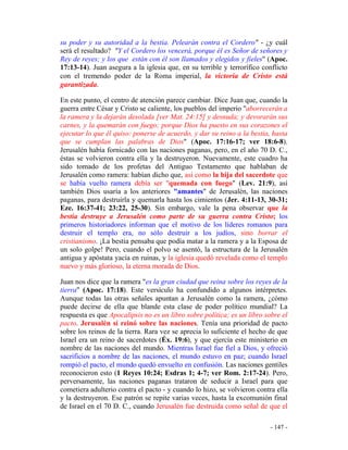 - 147 -
su poder y su autoridad a la bestia. Pelearán contra el Cordero" - ¿y cuál
será el resultado? "Y el Cordero los vencerá, porque él es Señor de señores y
Rey de reyes; y los que están con él son llamados y elegidos y fieles" (Apoc.
17:13-14). Juan asegura a la iglesia que, en su terrible y terrorífico conflicto
con el tremendo poder de la Roma imperial, la victoria de Cristo está
garantizada.
En este punto, el centro de atención parece cambiar. Dice Juan que, cuando la
guerra entre César y Cristo se caliente, los pueblos del imperio "aborrecerán a
la ramera y la dejarán desolada [ver Mat. 24:15] y desnuda; y devorarán sus
carnes, y la quemarán con fuego; porque Dios ha puesto en sus corazones el
ejecutar lo que él quiso: ponerse de acuerdo, y dar su reino a la bestia, hasta
que se cumplan las palabras de Dios" (Apoc. 17:16-17; ver 18:6-8).
Jerusalén había fornicado con las naciones paganas, pero, en el año 70 D. C.,
éstas se volvieron contra ella y la destruyeron. Nuevamente, este cuadro ha
sido tomado de los profetas del Antiguo Testamento que hablaban de
Jerusalén como ramera: habían dicho que, así como la hija del sacerdote que
se había vuelto ramera debía ser "quemada con fuego" (Lev. 21:9), así
también Dios usaría a los anteriores "amantes" de Jerusalén, las naciones
paganas, para destruirla y quemarla hasta los cimientos (Jer. 4:11-13, 30-31;
Eze. 16:37-41; 23:22, 25-30). Sin embargo, vale la pena observar que la
bestia destruye a Jerusalén como parte de su guerra contra Cristo; los
primeros historiadores informan que el motivo de los líderes romanos para
destruir el templo era, no sólo destruir a los judíos, sino borrar el
cristianismo. ¡La bestia pensaba que podía matar a la ramera y a la Esposa de
un solo golpe! Pero, cuando el polvo se asentó, la estructura de la Jerusalén
antigua y apóstata yacía en ruinas, y la iglesia quedó revelada como el templo
nuevo y más glorioso, la eterna morada de Dios.
Juan nos dice que la ramera "es la gran ciudad que reina sobre los reyes de la
tierra" (Apoc. 17:18). Este versículo ha confundido a algunos intérpretes.
Aunque todas las otras señales apuntan a Jerusalén como la ramera, ¿cómo
puede decirse de ella que blande esta clase de poder político mundial? La
respuesta es que Apocalipsis no es un libro sobre política; es un libro sobre el
pacto. Jerusalén sí reinó sobre las naciones. Tenía una prioridad de pacto
sobre los reinos de la tierra. Rara vez se aprecia lo suficiente el hecho de que
Israel era un reino de sacerdotes (Éx. 19:6), y que ejercía este ministerio en
nombre de las naciones del mundo. Mientras Israel fue fiel a Dios, y ofreció
sacrificios a nombre de las naciones, el mundo estuvo en paz; cuando Israel
rompió el pacto, el mundo quedó envuelto en confusión. Las naciones gentiles
reconocieron esto (1 Reyes 10:24; Esdras 1; 4-7; ver Rom. 2:17-24). Pero,
perversamente, las naciones paganas trataron de seducir a Israel para que
cometiera adulterio contra el pacto - y cuando lo hizo, se volvieron contra ella
y la destruyeron. Ese patrón se repite varias veces, hasta la excomunión final
de Israel en el 70 D. C., cuando Jerusalén fue destruida como señal de que el
 