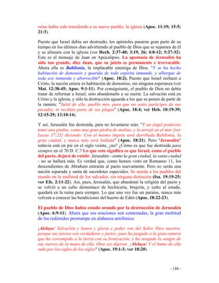 - 148 -
reino había sido transferido a su nuevo pueblo, la iglesia (Apoc. 11:19; 15:5;
21:3).
Puesto que Israel debía ser destruido, los apóstoles pasaron gran parte de su
tiempo en los últimos días advirtiendo al pueblo de Dios que se separara de él
y se alineara con la iglesia (ver Hech. 2:37-40; 3:19, 26; 4:8-12; 5:27-32).
Este es el mensaje de Juan en Apocalipsis. La apostasía de Jerusalén ha
sido tan grande, dice Juan, que su juicio es permanente e irrevocable.
Ahora ella es Babilonia, la implacable enemiga de Dios. "Y se ha hecho
habitación de demonios y guarida de todo espíritu inmundo, y albergue de
toda ave inmunda y aborrecible" (Apoc. 18:2). Puesto que Israel rechazó a
Cristo, la nación entera es habitación de demonios, sin ninguna esperanza (ver
Mat. 12:38-45; Apoc. 9:1-11). Por consiguiente, el pueblo de Dios no debía
tratar de reformar a Israel, sino abandonarlo a su suerte. La salvación está en
Cristo y la iglesia, y sólo la destrucción aguarda a los que se ponen de parte de
la ramera: "Salid de ella, pueblo mío, para que no seáis partícipes de sus
pecados, ni recibáis parte de sus plagas" (Apoc. 18:4; ver Heb. 10:19-39;
12:15-29; 13:10-14).
Y así, Jerusalén fue destruida, para no levantarse más: "Y un ángel poderoso
tomó una piedra, como una gran piedra de molino, y la arrojó en el mar [ver
Lucas 17:21] diciendo: Con el mismo ímpetu será derribada Babilonia, la
gran ciudad, y nunca más será hallada" (Apoc. 18:21). Pero "Jerusalén"
todavía está en pie en el siglo veinte, ¿no? ¿Cómo es que fue destruida para
siempre en el 70 D. C.? Lo que esto significa es que Israel, como el pueblo
del pacto, dejará de existir. Jerusalén - como la gran ciudad, la santa ciudad
- no se hallará más. Es verdad que, como hemos visto en Romanos 11, los
descendientes de Abraham entrarán al pacto nuevamente. Pero no serán una
nación separada y santa de sacerdotes especiales. Se unirán a los pueblos del
mundo en la multitud de los salvados, sin ninguna distinción (Isa. 19:19-25;
ver Efe. 2:11-22). Así, pues, Jerusalén, que abandonó la religión del pacto y
se volvió a un culto demoníaco de hechicería, brujería, y culto al estado,
quedará en la ruina para siempre. Lo que una vez fue un paraíso, nunca más
volverá a conocer las bendiciones del huerto de Edén (Apoc. 18:22-23).
El pueblo de Dios había estado orando por la destrucción de Jerusalén
(Apoc. 6:9-11). Ahora que sus oraciones son contestadas, la gran multitud
de los redimidos prorrumpe en alabanza antifónica:
¡Aleluya! Salvación y honra y gloria y poder son del Señor Dios nuestro;
porque sus juicios son verdaderos y justos; pues ha juzgado a la gran ramera
que ha corrompido a la tierra con su fornicación, y ha vengado la sangre de
sus siervos de la mano de ella. Otra vez dijeron: ¡Aleluya! Y el humo de ella
sube por los siglos de los siglos" (Apoc. 19:1-3; ver 18:20).
 