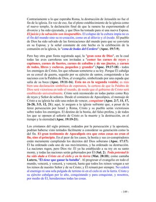 - 149 -
Contrariamente a lo que esperaba Roma, la destrucción de Jerusalén no fue el
fin de la iglesia. En vez de eso, fue el pleno establecimiento de la iglesia como
el nuevo templo, la declaración final de que la ramera ha experimentado el
divorcio y ha sido ejecutada, y que Dios ha tomado para sí una nueva Esposa.
El juicio y la salvación son inseparables. El colapso de la cultura impía no es
el fin del mundo sino su re-creación, como en al diluvio y el éxodo. El pueblo
de Dios ha sido salvado de las fornicaciones del mundo para que se convierta
en su Esposa; y la señal constante de este hecho es la celebración de la
comunión en la iglesia, la "cena de bodas del Cordero" (Apoc. 19:7-9).
Pero hay otra gran fiesta registrada aquí, la "gran cena de Dios", en la cual
todas las aves carroñeras son invitadas a "comer las carnes de reyes y
capitanes, carnes de fuertes, carnes de caballos y de sus jinetes, y carnes
de todos, libres y esclavos, pequeños y grandes" (Apoc. 19:17-18) - todos
los enemigos de Cristo, los que rehusan someterse a su ley. Porque Él cabalga
en su corcel de guerra, seguido por su ejército de santos, conquistando a las
naciones con la Palabra de Dios, el evangelio, simbolizado por una espada que
salía de su boca (Apoc. 19:11-16). Esta no es la segunda venida; es más
bien una declaración simbólica de esperanza, la certeza de que la Palabra de
Dios será victoriosa en todo el mundo, de modo que el gobierno de Cristo será
establecido universalmente. Cristo será reconocido en todas partes como Rey
de reyes y Señor de señores. Desde el comienzo de Apocalipsis, el mensaje de
Cristo a su iglesia ha sido una orden de vencer, conquistar (Apoc. 2:7, 11, 17,
26-28, 3:5, 12, 21); aquí, le asegura a la iglesia sufriente que, a pesar de la
feroz persecución por Israel y Roma, Cristo y su pueblo serán victoriosos
sobre todos los enemigos. El destino de la bestia, del falso profeta, y de todos
los que se oponen al señorío de Cristo es la muerte y la destrucción, en el
tiempo y la eternidad (Apoc. 19:19-21).
Los cristianos del siglo primero, rodeados por la persecución y la apostasía,
podrían haberse visto tentados fácilmente a considerar su generación como la
del fin. El gran testimonio de Apocalipsis era que estas cosas no eran el
fin, sino el principio. En el peor de los casos, la bestia y sus co-conspiradores
están meramente cumpliendo los decretos del Dios soberano (Apoc. 17:17).
Él ha ordenado cada uno de sus movimientos, y ha ordenado su destrucción.
La naciones rugen, pero Dios ríe: Él ya ha establecido a su rey en su santo
monte, y todas las naciones serán gobernados por Él (Sal. 2). Toda potestad le
ha sido dada a Cristo en el cielo y en la tierra (Mat. 28:18); como cantaba
Lutero, "Él tiene que ganar la batalla". Al progresar el evangelio en todo el
mundo, vencerá, y vencerá, y vencerá, hasta que todos los reinos vengan a ser
los reinos de nuestro Señor y de su Cristo; y Él reinará por siempre. No cederá
al enemigo ni una sola pulgada de terreno ni en el cielo ni en la tierra. Cristo y
su ejército cabalgan por lo alto, conquistando y para conquistar, y nosotros,
por medio de Él, heredaremos todas las cosas.
 
