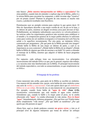 - 15 -
más básico: ¿Debe nuestra interpretación ser bíblica o especulativa? En
otras palabras, cuando trato de entender o explicar algo de la Biblia, ¿debo ir a
la misma Biblia para encontrar las respuestas, o debo inventar algo "creativo"
por mi propia cuenta? Plantear la pregunta de esta manera es mucho más
exacto, y producirá resultados más fructíferos.
Permítaseme usar un ejemplo extremo para explicar lo que quiero decir. El
libro de Apocalipsis describe a una mujer vestida de sol, de pie en la luna, y
en labores de parto, mientras un dragón revolotea cerca para devorar al hijo.
Probablemente, un intérprete radicalmente especulativo se volvería primero a
las noticias sobre los experimentos genéticos más recientes para establecer si
el tamaño y la composición química de la mujer podría alterarse lo suficiente
como para vestirse de sol; también averiguaría si el monstruo de Loch Ness ha
salido a la superficie recientemente. Por otra parte, un intérprete bíblico
comenzaría por preguntarse: ¿De qué parte de la Biblia procede esta imagen?
¿Dónde habla la Biblia de una mujer en labores de parto, y cuál es su
importancia en esos contextos? ¿Dónde habla la Biblia de un dragón? ¿Dónde
habla la Biblia de alguien que trata de asesinar a un bebé? Si vamos a entender
el mensaje de la Biblia, tenemos que adquirir el hábito de hacer preguntas
como éstas.
Por supuesto, cada enfoque tiene sus inconvenientes. Los principales
inconvenientes del método bíblico es que, por lo general, requiere más trabajo,
y se necesita estar más familiarizado con la Biblia. El principal inconveniente
del método especulativo, con todo su sensacionalismo, es que simplemente no
es bíblico.
El lenguaje de los profetas
Como mencioné más arriba, gran parte de la Biblia se escribió en símbolos.
Una manera útil de entender esto, quizás, sería hablar de estos símbolos como
una serie de moldes y asociaciones. Con esto quiero decir que el simbolismo
bíblico no es un código. En vez de eso, es una manera de ver, una perspectiva.
Por ejemplo, cuando Jesús habla de "agua de vida" (Juan 4:10),
reconocemos correctamente que está usando el agua como símbolo.
Entendemos que, cuando le habló a la mujer junto al pozo, no le estaba
ofreciendo sólo "agua". Le estaba ofreciendo la vida eterna. Pero la llamó
"agua". Inmediatamente, debemos preguntar: ¿Por qué hizo eso? Podría haber
dicho simplemente "vida eterna". ¿Por qué habló en metáforas? ¿Por qué
quería que ella pensara en agua?
Ahora bien, aquí es donde podemos cometer un grave error, y éste es el
principal error de algunos intérpretes que tratan de utilizar un enfoque
 