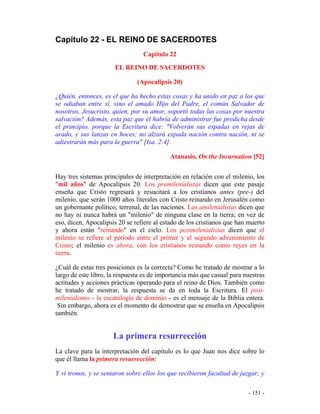 - 151 -
Capítulo 22 - EL REINO DE SACERDOTES
Capítulo 22
EL REINO DE SACERDOTES
(Apocalipsis 20)
¿Quién, entonces, es el que ha hecho estas cosas y ha unido en paz a los que
se odiaban entre sí, sino el amado Hijo del Padre, el común Salvador de
nosotros, Jesucristo, quien, por su amor, soportó todas las cosas por nuestra
salvación? Además, esta paz que él habría de administrar fue predicha desde
el principio, porque la Escritura dice: "Volverán sus espadas en rejas de
arado, y sus lanzas en hoces; no alzará espada nación contra nación, ni se
adiestrarán más para la guerra" [Isa. 2:4].
Atanasio, On the Incarnation [52]
Hay tres sistemas principales de interpretación en relación con el milenio, los
"mil años" de Apocalipsis 20. Los premilenialistas dicen que este pasaje
enseña que Cristo regresará y resucitará a los cristianos antes (pre-) del
milenio, que serán 1000 años literales con Cristo reinando en Jerusalén como
un gobernante político, terrenal, de las naciones. Los amilenialistas dicen que
no hay ni nunca habrá un "milenio" de ninguna clase en la tierra; en vez de
eso, dicen, Apocalipsis 20 se refiere al estado de los cristianos que han muerto
y ahora están "reinando" en el cielo. Los postmilenialistas dicen que el
milenio se refiere al período entre el primer y el segundo advenimiento de
Cristo; el milenio es ahora, con los cristianos reinando como reyes en la
tierra.
¿Cuál de estas tres posiciones es la correcta? Como he tratado de mostrar a lo
largo de este libro, la respuesta es de importancia más que casual para nuestras
actitudes y acciones prácticas operando para el reino de Dios. También como
he tratado de mostrar, la respuesta se da en toda la Escritura. El post-
milenialismo - la escatología de dominio - es el mensaje de la Biblia entera.
Sin embargo, ahora es el momento de demostrar que se enseña en Apocalipsis
también.
La primera resurrección
La clave para la interpretación del capítulo es lo que Juan nos dice sobre lo
que él llama la primera resurrección:
Y vi tronos, y se sentaron sobre ellos los que recibieron facultad de juzgar; y
 