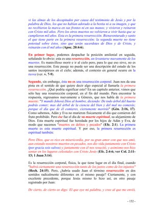 - 152 -
vi las almas de los decapitados por causa del testimonio de Jesús y por la
palabra de Dios, los que no habían adorado a la bestia ni a su imagen, y que
no recibieron la marca en sus frentes ni en sus manos; y vivieron y reinaron
con Cristo mil años. Pero los otros muertos no volvieron a vivir hasta que se
cumplieron mil años. Esta es la primera resurrección. Bienaventurado y santo
el que tiene parte en la primera resurrección; la segunda muerte no tiene
potestad sobre éstos, sino que serán sacerdotes de Dios y de Cristo, y
reinarán con él mil años (Apoc. 20:4-6).
En primer lugar, podemos despachar la posición amilenial en seguida,
señalando lo obvio: esta es una resurrección, un levantarse nuevamente de los
muertos. Es maravilloso morir e ir al cielo pero, para lo que eso sirve, no es
una resurrección. Este pasaje no puede ser una descripción del estado de los
santos incorpóreos en el cielo; además, el contexto en general ocurre en la
tierra (ver. v. 7-9).
Segundo, sin embargo, ésta no es una resurrección corporal. Juan nos da una
pista en el sentido de que quiere decir algo especial al llamarla la primera
resurrección. ¿Qué podría significar esto? En un capítulo anterior, vimos que
sólo hay una resurrección corporal, en el fin del mundo. Para encontrar la
respuesta, regresamos nuevamente a Génesis, que nos habla de la primera
muerte: "Y mandó Jehová Dios al hombre, diciendo: De todo árbol del huerto
podrás comer; mas del árbol de la ciencia del bien y del mal no comerás;
porque el día que de él comieres, ciertamente morirás" (Gén. 2:16, 17).
Como sabemos, Adán y Eva no murieron físicamente el día que comieron del
fruto prohibido. Pero ése fue el día de su muerte espiritual, su alejamiento de
Dios. Esta muerte espiritual fue heredada por los hijos de Adán y Eva, de
modo que nacemos "muertos en delitos y pecados" (Efe. 2:1). La primera
muerte es esta muerte espiritual. Y por eso, la primera resurrección es
espiritual también:
Pero Dios, que es rico en misericordia, por su gran amor con que nos amó,
aun estando nosotros muertos en pecados, nos dio vida juntamente con Cristo
(por gracia sois salvos) y juntamente con él nos resucitó, y asimismo nos hizo
sentar en los lugares celestiales con Cristo Jesús (Efe. 2:4-6; ver Col. 2:11-
13; 1 Juan 3:14).
Es la resurrección corporal, física, la que tiene lugar en el día final, cuando
"habrá ciertamente una resurrección tanto de los justos como de los injustos"
(Hech. 24:15). Pero, ¿habría usado Juan el término resurrección en dos
sentidos radicalmente diferentes en el mismo pasaje? Ciertamente, y con
excelente precedente, porque Jesús mismo lo hizo así, en otro pasaje
registrado por Juan:
De cierto, de cierto os digo: El que oye mi palabra, y cree al que me envió,
 