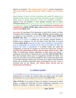 - 155 -
alguien me preguntó. "Me gustaría poder decirle", contesté alegremente,
"tan pronto usted me diga exactamente cuántos collados hay en Salmos
50".
Según algunos, la reino de Cristo comenzará sólo cuando Él regrese en la
segunda venida; entonces, dicen, Jesucristo comenzará a residir en Jerusalén,
donde habrá un templo restaurado y activo, con verdaderos sacrificios -
¡algunas veces me pregunto si estas queridas personas leen el Nuevo
Testamento alguna vez! Ninguna de estas ideas está contenida en este texto (ni
en ningún otro, vale decir). Como hemos visto repetidamente, Jesucristo está
reinando ahora (Hech. 2.29-36; Apoc. 1:5), y permanecerá en el cielo hasta
el juicio final (Hech. 3:2).
Los tronos de Apocalipsis 20:4 representan el reino de los santos, los fieles
vencedores sobre el dragón y la bestia (Apoc. 12:9-11). Nuestro gobierno está
en vigencia en este momento, en esta tierra (Mat. 19:28; Lucas 18:28-30;
22:29-30; Efe. 2:6), y la extensión de nuestro gobierno coincide con el
progreso del evangelio. A medida que éste aumenta, aumenta también el
dominio de los cristianos. Los dos van juntos, como dijo Jesús en su gran
comisión (Mat. 28:20): hemos de enseñar y hacer discípulas a las naciones,
y al ser discipuladas de acuerdo con la orden de la palabra de Dios, los
linderos del reino se expandirán. A su debido tiempo, por medio del
evangelismo, el reino de los cristianos se volverá tan extenso que "la tierra
será llena del conocimiento de Dios, como las aguas cubren el mar" (Isa.
11:9). las bendiciones edénicas abundarán en todas partes del mundo, a
medida que la ley de Dios es obedecida más y más (Lev. 26:3-13; Deut. 28:1-
14). ¡Qué tremendo motivo para el evangelismo mundial! De hecho, este
punto de vista sobre la conversión mundial ha sido la inspiración básica para
la actividad misionera durante toda la historia de la iglesia, particularmente
puesto que la Reforma protestante (para documentación de esto, véase el
excelente libro de Ian Murray, The Puritan Hope: Revival and the
Interpretation of Prophecy).
La última batalla
La Biblia no enseña que absolutamente todos en el mundo se convertirán. El
simbolismo de la profecía de Ezequiel indica que algunas áreas del mundo
permanecerán sin ser renovadas por el río de la vida (Eze.47:11). Y sabemos
que el trigo y la cizaña crecerán juntos hasta la cosecha en el fin del mundo
(Mat. 13:37-43). En ese punto, al llegar a la madurez el potencial de ambos
grupos, a medida que cada lado se vuelve plenamente consciente en su
decisión de obedecer o rebelarse, habrá un conflicto final. El dragón será
suelto por un poco de tiempo, para engañar a las naciones una vez más en un
último y desesperado intento de derribar el reino (Apoc. 20:7-8).
 