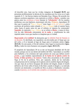 - 156 -
Al describir esto, Juan usa las vívidas imágenes de Ezequiel 38-39, que
presentan proféticamente la derrota de los macabeos por los sirios en el siglo
segundo A. C.: las fuerzas impías son llamadas Gog y Magog. De acuerdo con
algunos escritores populares, esta expresión se refiere a Rusia, y predice una
guerra entre los soviéticos e Israel durante la "tribulación". De los muchos
problemas con esta hipótesis, mencionaré sólo dos. Primero, Apocalipsis 20
dice que la guerra de "Gog y Magog" tiene lugar al fin del milenio; ¡estos
escritores de profecía están colando a Gog y a Magog todo el camino hacia
atrás, hasta el punto antes de que el milenio ni siquiera ha comenzado!
Segundo, la expresión Gog y Magog no se refiere a Rusia, y nunca lo hizo.
Eso ha sido fabricado enteramente de la nada, y simplemente ha sido
repetido tantas veces que muchos se imaginan que es verdad.
Regresando a la realidad: Se demuestra que la rebelión final de Satanás es
un desastre. Es derribado, sus seguidores son devorados por el fuego que cae
del cielo, y él es lanzado al lago de fuego para el tormento eterno (Apoc.
20:9-10). En este punto, el fin del milenio, tiene lugar la resurrección (Apoc.
20:5), y todos los seres humanos son juzgados (Apoc. 20:11-15).
El propósito de Apocalipsis 20 no es dar un bosquejo detallado del fin del
mundo, porque eso no cae dentro del ámbito del libro. Apocalipsis se escribió
para hablarles a los cristianos del siglo primero de cosas que debían ocurrir
pronto, y que trataban especialmente de la lucha de la iglesia contra la
bestia, el falso profeta, y la ramera. Todos ellos encuentran su fin cuando
llega el fin de la profecía. Pero, por supuesto, detrás de las malvadas
conspiraciones de los enemigos de la iglesia está la sombría figura del dragón.
Así que Juan da un breve bosquejo del destino del dragón, desde el triunfo
definitivo de Cristo sobre él hasta el día final, cuando el dragón y su malvada
simiente son destruidos y el pueblo de Dios es plena y finalmente vencedor;
cuando el paraíso, en el sentido más completo, es restaurado y consumado.
 