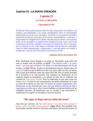 - 157 -
Capítulo 23 - LA NUEVA CREACIÓN
Capítulo 23
LA NUEVA CREACIÓN
(Apocalipsis 21-22)
El Salvador obra poderosamente todos los días, atrayendo a los hombres a la
religión, persuadiéndoles a la virtud, enseñándoles sobre la inmortalidad,
despertando su sed de cosas celestiales, revelando el conocimiento del Padre,
inspirando fortaleza en presencia de la muerte, manifestándose a cada uno, y
desplazando la irreligión de los ídolos; mientras que los dioses y los espíritus
malos de los incrédulos no pueden hacer ninguna de estas cosas, sino morir
en presencia de Cristo, anulada y vacía toda su ostentación. Por el contrario,
por la señal de la cruz, toda magia es detenida, toda hechicería confundida,
todos los ídolos abandonados y renunciados, y cesa todo placer sin sentido, a
medida que el ojo de la fe mira desde la tierra hacia el cielo.
Atanasio, On the Incarnation [31]
Bien, finalmente hemos llegado a un punto en Apocalipsis acerca del cual
todo el mundo está de acuerdo, ¿verdad? "Los nuevos cielos y la nueva
tierra" - eso tiene que ser literal, y se refiere a la eternidad después del fin del
mundo, ¿verdad? Error. O, para ser absolutamente preciso, debería decir: Sí
y no. La verdad es que la Biblia nos dice muy poco sobre el cielo; de hecho,
sólo lo justo para dejarnos saber que vamos para allá. Pero el interés principal
de la Escritura es la vida presente. Por supuesto, las bendiciones de los
capítulos finales de Apocalipsis sí se refieren al cielo. No es realmente una
cuestión de "una cosa o la otra". Pero lo importante es que estas cosas son
ciertas ahora. El cielo es una continuación y un perfeccionamiento de lo que
es cierto de la iglesia en esta vida. No hemos de esperar simplemente estas
bendiciones en una eternidad por venir, sino que debemos disfrutar de ellas y
regocijarnos en ellas aquí y ahora. Juan le hablaba a la iglesia primitiva de las
realidades presentes, de bendiciones que ya existían y que aumentarían a
medida que el evangelio se extendiera y renovara la tierra.
"He aquí, yo hago nuevas todas las cosas"
Juan dice que, primero, vio "un cielo nueva y una nueva tierra, porque el
primer cielo y la primera tierra pasaron" (Apoc. 21:1). Para entender esto,
necesitamos recordar una de las lecciones más básicas del tema del paraíso: la
 