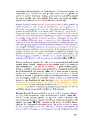 - 158 -
salvación es una re-creación. Por eso se usan en la Escritura el lenguaje y el
simbolismo de la creación cada vez que Dios habla salvar a su pueblo. El
diluvio, el éxodo, y la primera venida de Cristo son vistos como Dios creando
un nuevo mundo. Así, pues, cuando Dios habló por medio de Isaías,
profetizando las bendiciones terrenales del reino venidero, dijo:
Porque he aquí yo crearé nuevos cielos y nueva tierra; y de lo primero no
habrá memoria, ni más vendrá al pensamiento. Mas os gozaréis y os
alegraréis para siempre en las cosas que yo he creado; porque he aquí que yo
traigo a Jerusalén alegría, y a su pueblo gozo. Y me alegraré con Jerusalén, y
me gozaré con mi pueblo; y nunca más se oirán en ella voz de lloro, ni voz de
clamor. No habrá más allí niño que muera de pocos días, ni viejo que sus días
no cumpla; porque el niño morirá de cien años, y el pecador de cien años
será maldito. Edificarán casas, y morarán en ellas; plantarán viñas, y
comerán de ellas. No edificarán para que otro habite, ni plantarán para que
otro coma; porque según los días de los árboles serán los días de mi pueblo, y
mis escogidos disfrutarán de la obra de sus manos. No trabajarán en vano, ni
darán a luz para maldición; porque son linaje de los benditos de Jehová, y
sus descendientes con ellos. Y antes que clamen, responderé yo; mientras aun
hablan, yo habré oído. El lobo y el cordero serán apacentados juntos; y el
león comerá paja como el buey; y el polvo será el alimento de la serpiente. No
afligirán, ni harán mal en todo mi santo monte, dijo Jehová (Isa. 65:17-25).
Esto no puede estar hablando del cielo, ni de un tiempo después del fin del
mundo; porque en estos "nuevo cielo y nueva tierra" todavía hay muerte (a
muy avanzada edad - "los días de los árboles"), la gente construye, planta,
trabaja, y tiene hijos. Podríamos pasarnos el resto de este capítulo examinando
las implicaciones de este pasaje de Isaías, pero lo único que quiero subrayar
aquí es que es claramente una declaración para esta era, antes del fin del
mundo, y muestra lo que pueden esperar las futuras generaciones a medida
que el evangelio penetra en el mundo, restaura la tierra a la condición de
paraíso, y hace fructificar las metas del reino. Isaías está describiendo las
bendiciones de Deuteronomio 28 en lo que es probablemente el mayor
logro terrenal. Por eso, cuando Juan nos dice que vio "un cielo nuevo y una
nueva tierra", debemos reconocer que el significado principal de esa frase es
simbólico, y tiene que ver con las bendiciones de la salvación.
Después, Juan vio "la santa ciudad, la nueva Jerusalén, descender del cielo,
de Dios, dispuesta como una esposa ataviada para su marido" (Apoc. 21:2).
No, no es una estación espacial. Es algo que debería ser mucho más
emocionante: es la iglesia. La esposa no sólo está en la ciudad: la esposa es la
ciudad (ver Apoc. 21:9-10). Estamos en la nueva Jerusalén ahora.
¿Prueba? La Biblia nos dice categóricamente: "Os habéis acercado al monte
de Sión, a la ciudad del Dios vivo, Jerusalén la celestial, a la compañía de
muchos millares de ángeles, a la congregación de los primogénitos que están
 