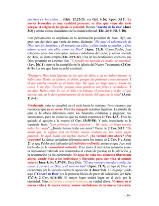 - 159 -
inscritos en los cielos ... (Heb. 12:22-23; ver Gál. 4:26; Apoc. 3:12). La
nueva Jerusalén es una realidad presente; se dice que viene del cielo
porque el origen de la iglesia es celestial. Hemos "nacido de lo alto" (Juan
3:3) y ahora somos ciudadanos de la ciudad celestial (Efe. 2:19; Fil. 3:20).
Este pensamiento es ampliado en la declaración posterior de Juan. Oyó una
gran voz del cielo que venía de trono, diciendo: "He aquí el tabernáculo de
Dios con los hombres, y él morará con ellos; y ellos serán su pueblo, y Dios
mismo estará con ellos como su Dios" (Apoc. 21:3). Como Pablo, Juan
relaciona estos dos conceptos: somos ciudadanos del cielo, y somos morada
de Dios, su santo templo (Efe. 2:19-22). Una de las bendiciones edénicas que
Dios prometió en Levítico fue: "Y pondré mi morada en medio de vosotros"
(Lev. 26:11); esto se ha cumplido en la iglesia del Nuevo Testamento (2 Cor.
6:16). La voz que Juan escuchó continuó:
"Enjugará Dios toda lágrima de los ojos de ellos; y ya no habrá muerte, ni
habrá más llanto, ni clamor, ni dolor; porque las primeras cosas pasaron. Y
el que estaba sentado en el trono dijo: He aquí, yo hago nuevas todas las
cosas. Y me dijo: Escribe; porque estas palabras son fieles y verdaderas. Y
me dijo: Hehco está. Yo soy el Alfa y la Omega, el principio y el fin. Al que
tuviere sed, yo le daré gratuitamente de la fuente del agua de la vida" (Apoc.
21:4-6).
Finalmente, esto se cumplirá en el cielo hasta lo máximo. Pero tenemos que
reconocer que ya es cierto. Dios ha enjugado nuestras lágrimas. La prueba de
esto es la obvia diferencia entre los funerales cristianos y paganos: nos
lamentamos, pero no como los que no tienen esperanza (1 Tes. 4.13). Dios ha
quitado el aguijón a la muerte (1 Cor. 15:55-58). Y más impactante es la
siguiente frase: "Las primeras cosas pasaron ... He aquí, yo hago nuevas
todas las cosas". ¿Dónde hemos leído eso antes? Viene de 2 Cor. 5:17: "De
modo que, si alguno está en Cristo, nueva criatura es; las cosas viejas
pasaron; he aquí, todas son hechas nuevas". ¿Es verdad esto ahora? ¡Por
supuesto! La única verdadera diferencia entre los temas de 2 Cor. 5 y Apoc.
21 es que Pablo está hablando del individuo redimido, mientras que Juan está
hablando de la comunidad redimida. Pero tanto el individuo redimido como
la comunidad redimida son restaurados al estado de paraíso en la salvación, y
la restauración ya ha comenzado. El agua de vida nos alimenta libremente
ahora, dando vida a los individuos y fluyendo para dar vida al mundo
entero (Juan 4:14; 7:37-39). Dice Dios: "El que venciere heredará todas las
cosas, y yo seré su Dios, y él será mi hijo" (Apoc. 21:7); el hijo de Dios se
caracteriza por la victoria contra la oposición (1 Juan 5:4). El lenguaje usado
aquí ("Yo seré su Dios") es la promesa básica de pacto de salvación (ver Gén.
17:7-8; 2 Cor. 6:16-18). El mayor logro tendrá lugar en el cielo por la
eternidad. Pero, definitiva y progresivamente, es verdad ahora. Vivimos en el
nuevo cielo y la nueva tierra; somos ciudadanos de la nueva Jerusalén.
 