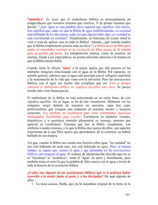 - 16 -
"simbólico". Es creer que el simbolismo bíblico es principalmente un
rompecabezas que nosotros tenemos que resolver. Y de pronto tenemos que
decidir: "¡Ajá! Agua es una palabra clave especial que significa vida eterna.
Eso significa que, cada vez que la Biblia de agua simbólicamente, en realidad
está hablando de la vida eterna; cada vez que alguien bebe algo, en realidad se
está convirtiendo en cristiano". Simplemente, no funciona así (como usted lo
verá si trata de aplicar esto en toda la Biblia). Además, ¿qué sentido tendría
que la Biblia simplemente pusiera todo en clave? La Biblia no es un libro para
espías ni sociedades secretas; es la revelación de Dios acerca de Sí mismo
para su pueblo del pacto. La interpretación mística, como de resolver un
acertijo, tiende a ser especulativa; no presta suficiente atención a la manera en
que la Biblia misma habla.
Cuando Jesús le ofreció "agua" a la mujer, quería que ella pensara en las
múltiples imágenes relacionadas con el agua en la Biblia. Por supuesto, en
sentido general, sabemos que el agua está asociada con el refrigerio espiritual
y la sustentación de la vida que viene con la salvación. Pero las asociaciones
bíblicas con el agua son mucho más complejas que eso. Esto es porque
entender el simbolismo bíblico no significa descifrar una clave. Se parece
mucho más a leer buena poesía.
El simbolismo de la Biblia no está estructurado en un estilo llano, de esto
significa aquéllos. En su lugar, se ha de leer visualmente. Debemos ver las
imágenes surgir delante de nosotros en sucesión, capa tras capa,
permitiéndoles que evoquen una respuesta en nuestras mentes y nuestros
corazones. Los profetas no escribieron para crear estimulantes ejercicios
intelectuales. Escribieron para enseñar. Escribieron en símbolos visuales,
dramáticos; y si queremos entender plenamente su mensaje, tenemos que
apreciar su vocabulario. Tenemos que leer la Biblia visualmente. Los
símbolos visuales mismos, y lo que la Biblia dice acerca de ellos, son aspectos
importantes de lo que Dios quiere que aprendamos; de lo contrario, no habría
hablado de esa manera.
Así que, cuando la Biblia nos cuenta una historia sobre agua, "en realidad" no
nos está hablando de nada más; nos está hablando de agua. Pero, al mismo
tiempo, se espera que veamos el agua y que pensemos en las asociaciones
bíblicas con respecto al agua. El sistema de interpretación ofrecido aquí no es
ni "literalista" ni "simbólico"; toma el "agua" en serio y literalmente, pero
también toma en serio lo que la palabra de Dios asocia con el agua a través de
toda la historia de la revelación bíblica.
¿Cuáles son algunas de las asociaciones bíblicas que se le podrían haber
ocurrido a la mujer junto al pozo, y a los discípulos? He aquí algunas de
ellas:
1. La masa acuosa, fluida, que era la naturaleza original de la tierra en la
 