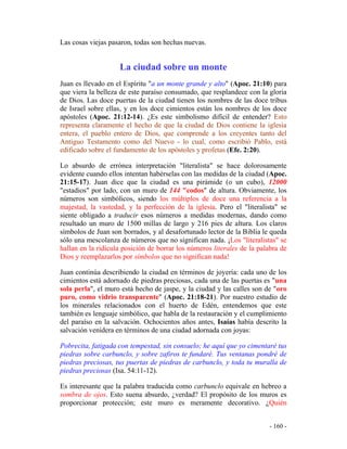 - 160 -
Las cosas viejas pasaron, todas son hechas nuevas.
La ciudad sobre un monte
Juan es llevado en el Espíritu "a un monte grande y alto" (Apoc. 21:10) para
que viera la belleza de este paraíso consumado, que resplandece con la gloria
de Dios. Las doce puertas de la ciudad tienen los nombres de las doce tribus
de Israel sobre ellas, y en los doce cimientos están los nombres de los doce
apóstoles (Apoc. 21:12-14). ¿Es este simbolismo difícil de entender? Esto
representa claramente el hecho de que la ciudad de Dios contiene la iglesia
entera, el pueblo entero de Dios, que comprende a los creyentes tanto del
Antiguo Testamento como del Nuevo - lo cual, como escribió Pablo, está
edificado sobre el fundamento de los apóstoles y profetas (Efe. 2:20).
Lo absurdo de errónea interpretación "literalista" se hace dolorosamente
evidente cuando ellos intentan habérselas con las medidas de la ciudad (Apoc.
21:15-17). Juan dice que la ciudad es una pirámide (o un cubo), 12000
"estadios" por lado, con un muro de 144 "codos" de altura. Obviamente, los
números son simbólicos, siendo los múltiplos de doce una referencia a la
majestad, la vastedad, y la perfección de la iglesia. Pero el "literalista" se
siente obligado a traducir esos números a medidas modernas, dando como
resultado un muro de 1500 millas de largo y 216 pies de altura. Los claros
símbolos de Juan son borrados, y al desafortunado lector de la Biblia le queda
sólo una mescolanza de números que no significan nada. ¡Los "literalistas" se
hallan en la ridícula posición de borrar los números literales de la palabra de
Dios y reemplazarlos por símbolos que no significan nada!
Juan continúa describiendo la ciudad en términos de joyería: cada uno de los
cimientos está adornado de piedras preciosas, cada una de las puertas es "una
sola perla", el muro está hecho de jaspe, y la ciudad y las calles son de "oro
puro, como vidrio transparente" (Apoc. 21:18-21). Por nuestro estudio de
los minerales relacionados con el huerto de Edén, entendemos que este
también es lenguaje simbólico, que habla de la restauración y el cumplimiento
del paraíso en la salvación. Ochocientos años antes, Isaías había descrito la
salvación venidera en términos de una ciudad adornada con joyas:
Pobrecita, fatigada con tempestad, sin consuelo; he aquí que yo cimentaré tus
piedras sobre carbunclo, y sobre zafiros te fundaré. Tus ventanas pondré de
piedras preciosas, tus puertas de piedras de carbunclo, y toda tu muralla de
piedras preciosas (Isa. 54:11-12).
Es interesante que la palabra traducida como carbunclo equivale en hebreo a
sombra de ojos. Esto suena absurdo, ¿verdad? El propósito de los muros es
proporcionar protección; este muro es meramente decorativo. ¿Quién
 