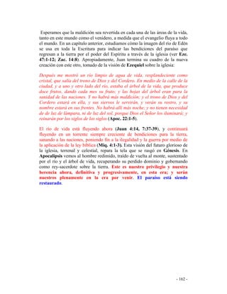 - 162 -
Esperamos que la maldición sea revertida en cada una de las áreas de la vida,
tanto en este mundo como el venidero, a medida que el evangelio fluya a todo
el mundo. En un capítulo anterior, estudiamos cómo la imagen del río de Edén
se usa en toda la Escritura para indicar las bendiciones del paraíso que
regresan a la tierra por el poder del Espíritu a través de la iglesia (ver Eze.
47:1-12; Zac. 14:8). Apropiadamente, Juan termina su cuadro de la nueva
creación con este otro, tomado de la visión de Ezequiel sobre la iglesia:
Después me mostró un río limpio de agua de vida, resplandeciente como
cristal, que salía del trono de Dios y del Cordero. En medio de la calle de la
ciudad, y a uno y otro lado del río, estaba el árbol de la vida, que produce
doce frutos, dando cada mes su fruto; y las hojas del árbol eran para la
sanidad de las naciones. Y no habrá más maldición; y el trono de Dios y del
Cordero estará en ella, y sus siervos le servirán, y verán su rostro, y su
nombre estará en sus frentes. No habrá allí más noche; y no tienen necesidad
de de luz de lámpara, ni de luz del sol, porque Dios el Señor los iluminará; y
reinarán por los siglos de los siglos (Apoc. 22:1-5).
El río de vida está fluyendo ahora (Juan 4:14, 7:37-39), y continuará
fluyendo en un torrente siempre creciente de bendiciones para la tierra,
sanando a las naciones, poniendo fin a la ilegalidad y la guerra por medio de
la aplicación de la ley bíblica (Miq. 4:1-3). Esta visión del futuro glorioso de
la iglesia, terrenal y celestial, repara la tela que se rasgó en Génesis. En
Apocalipsis vemos al hombre redimido, traído de vuelta al monte, sustentado
por el río y el árbol de vida, recuperando su perdido dominio y gobernando
como rey-sacerdote sobre la tierra. Este es nuestro privilegio y nuestra
herencia ahora, definitiva y progresivamente, en esta era; y serán
nuestros plenamente en la era por venir. El paraíso está siendo
restaurado.
 