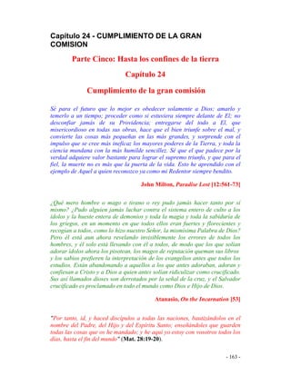 - 163 -
Capítulo 24 - CUMPLIMIENTO DE LA GRAN
COMISION
Parte Cinco: Hasta los confines de la tierra
Capítulo 24
Cumplimiento de la gran comisión
Sé para el futuro que lo mejor es obedecer solamente a Dios; amarlo y
temerlo a un tiempo; proceder como si estuviera siempre delante de El; no
desconfiar jamás de su Providencia; entregarse del todo a El, que
misericordioso en todas sus obras, hace que el bien triunfe sobre el mal, y
convierte las cosas más pequeñas en las más grandes, y sorprende con el
impulso que se cree más ineficaz los mayores poderes de la Tierra, y toda la
ciencia mundana con la más humilde sencillez. Sé que el que padece por la
verdad adquiere valor bastante para lograr el supremo triunfo, y que para el
fiel, la muerte no es más que la puerta de la vida. Esto he aprendido con el
ejemplo de Aquel a quien reconozco ya como mi Redentor siempre bendito.
John Milton, Paradise Lost [12:561-73]
¿Qué mero hombre o mago o tirano o rey pudo jamás hacer tanto por sí
mismo? ¿Pudo alguien jamás luchar contra el sistema entero de culto a los
ídolos y la hueste entera de demonios y toda la magia y toda la sabiduría de
los griegos, en un momento en que todos ellos eran fuertes y florecientes y
recogían a todos, como lo hizo nuestro Señor, la mismísima Palabra de Dios?
Pero él está aun ahora revelando invisiblemente los errores de todos los
hombres, y él solo está llevando con él a todos, de modo que los que solían
adorar ídolos ahora los pisotean, los magos de reputación queman sus libros
y los sabios prefieren la interpretación de los evangelios antes que todos los
estudios. Están abandonando a aquellos a los que antes adoraban, adoran y
confiesan a Cristo y a Dios a quien antes solían ridiculizar como crucificado.
Sus así llamados dioses son derrotados por la señal de la cruz, y el Salvador
crucificado es proclamado en todo el mundo como Dios e Hijo de Dios.
Atanasio, On the Incarnation [53]
"Por tanto, id, y haced discípulos a todas las naciones, bautizándolos en el
nombre del Padre, del Hijo y del Espíritu Santo; enseñándoles que guarden
todas las cosas que os he mandado; y he aquí yo estoy con vosotros todos los
días, hasta el fin del mundo" (Mat. 28:19-20).
 