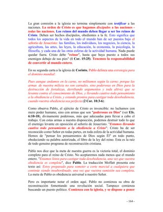 - 164 -
La gran comisión a la iglesia no termina simplemente con testificar a las
naciones. La orden de Cristo es que hagamos discípulos a las naciones -
todas las naciones. Los reinos del mundo deben llegar a ser los reinos de
Cristo. Deben ser hechos discípulos, obedientes a la fe. Esto significa que
todos los aspectos de la vida en todo el mundo han de ser puestos bajo el
señorío de Jesucristo: las familias, los individuos, los negocios, la ciencia, la
agricultura, las artes, las leyes, la educación, la economía, la psicología, la
filosofía, y cada una de las otras esferas de la actividad humana. Nada puede
quedar fuera. Cristo debe "reinar", hasta que haya puesto a todos sus
enemigos debajo de sus pies" (1 Cor. 15:25). Tenemos la responsabilidad
de convertir al mundo entero.
En su segunda carta a la iglesia de Corinto, Pablo delinea una estrategia para
el dominio mundial:
Pues aunque andamos en la carne, no militamos según la carne; porque las
armas de nuestra milicia no son carnales, sino poderosas en Dios para la
destrucción de fortalezas, derribando argumentos y toda altivez que se
levanta contra el conocimiento de Dios, y llevando cautivo todo pensamiento
a la obediencia a Cristo, y estando prontos para castigar toda desobediencia,
cuando vuestra obediencia sea perfecta (2 Cor. 10:3-6).
Como observa Pablo, el ejército de Cristo es invencible: no luchamos con
mero poder humano, sino con armas que son "poderosas en Dios" (ver Efe.
6:10-18), divinamente poderosas, más que adecuadas para llevar a cabo el
trabajo. Con estas armas a nuestra disposición, podemos destruir todo lo que
el enemigo levante en oposición al señorío de Jesucristo. "Estamos llevando
cautivo todo pensamiento a la obediencia a Cristo": Cristo ha de ser
reconocido como Señor en todas partes, en toda esfera de la actividad humana.
Hemos de "pensar los pensamientos de Dios según Él" en todo punto,
obedeciendo su palabra autorizada, el libro de la ley del reino. Esta es la raíz
de todo genuino programa de reconstrucción cristiana.
Pablo nos dice que la meta de nuestra guerra es la victoria total, el dominio
completo para el reino de Cristo. No aceptaremos nada menos que el mundo
entero. "Estamos listos para castigar toda desobediencia, una vez que vuestra
obediencia es completa", dice Pablo. La traducción Moffatt presenta este
texto así: Estoy preparado para someter a corte marcial a cualquiera que
continúe siendo insubordinado, una vez que vuestra sumisión sea completa.
La meta de Pablo es obediencia universal a nuestro Señor.
Pero es importante notar el orden aquí. Pablo no comienza su obra de
reconstrucción fomentando una revolución social. Tampoco comienza
buscando un puesto político. Comienza con la iglesia, y se dispone a poner
 