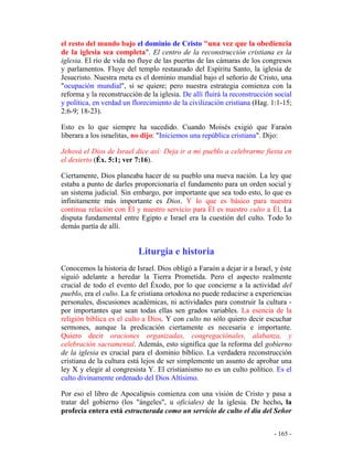 - 165 -
el resto del mundo bajo el dominio de Cristo "una vez que la obediencia
de la iglesia sea completa". El centro de la reconstrucción cristiana es la
iglesia. El río de vida no fluye de las puertas de las cámaras de los congresos
y parlamentos. Fluye del templo restaurado del Espíritu Santo, la iglesia de
Jesucristo. Nuestra meta es el dominio mundial bajo el señorío de Cristo, una
"ocupación mundial", si se quiere; pero nuestra estrategia comienza con la
reforma y la reconstrucción de la iglesia. De allí fluirá la reconstrucción social
y política, en verdad un florecimiento de la civilización cristiana (Hag. 1:1-15;
2:6-9; 18-23).
Esto es lo que siempre ha sucedido. Cuando Moisés exigió que Faraón
liberara a los israelitas, no dijo: "Iniciemos una república cristiana". Dijo:
Jehová el Dios de Israel dice así: Deja ir a mi pueblo a celebrarme fiesta en
el desierto (Éx. 5:1; ver 7:16).
Ciertamente, Dios planeaba hacer de su pueblo una nueva nación. La ley que
estaba a punto de darles proporcionaría el fundamento para un orden social y
un sistema judicial. Sin embargo, por importante que sea todo esto, lo que es
infinitamente más importante es Dios. Y lo que es básico para nuestra
continua relación con Él y nuestro servicio para Él es nuestro culto a Él. La
disputa fundamental entre Egipto e Israel era la cuestión del culto. Todo lo
demás partía de allí.
Liturgia e historia
Conocemos la historia de Israel. Dios obligó a Faraón a dejar ir a Israel, y éste
siguió adelante a heredar la Tierra Prometida. Pero el aspecto realmente
crucial de todo el evento del Éxodo, por lo que concierne a la actividad del
pueblo, era el culto. La fe cristiana ortodoxa no puede reducirse a experiencias
personales, discusiones académicas, ni actividades para construir la cultura -
por importantes que sean todas ellas sen grados variables. La esencia de la
religión bíblica es el culto a Dios. Y con culto no sólo quiero decir escuchar
sermones, aunque la predicación ciertamente es necesaria e importante.
Quiero decir oraciones organizadas, congregaciónales, alabanza, y
celebración sacramental. Además, esto significa que la reforma del gobierno
de la iglesia es crucial para el dominio bíblico. La verdadera reconstrucción
cristiana de la cultura está lejos de ser simplemente un asunto de aprobar una
ley X y elegir al congresista Y. El cristianismo no es un culto político. Es el
culto divinamente ordenado del Dios Altísimo.
Por eso el libro de Apocalipsis comienza con una visión de Cristo y pasa a
tratar del gobierno (los "ángeles", u oficiales) de la iglesia. De hecho, la
profecía entera está estructurada como un servicio de culto el día del Señor
 