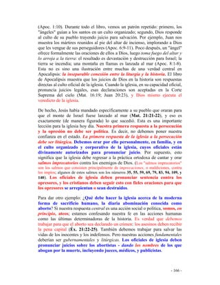 - 166 -
(Apoc. 1:10). Durante todo el libro, vemos un patrón repetido: primero, los
"ángeles" guían a los santos en un culto organizado; segundo, Dios responde
al culto de su pueblo trayendo juicio para salvación. Por ejemplo, Juan nos
muestra los mártires reunidos al pie del altar de incienso, implorando a Dios
que les vengue de sus perseguidores (Apoc. 6:9-11). Poco después, un "ángel"
ofrece formalmente las oraciones de ellos a Dios, luego toma fuego del altar y
lo arroja a la tierra: el resultado es devastación y destrucción para Israel; la
tierra se incendia; una montaña en llamas es lanzada al mar (Apoc. 8:1-8).
Esta no es sino una ilustración entre muchas de una verdad central en
Apocalipsis: la inseparable conexión entre la liturgia y la historia. El libro
de Apocalipsis muestra que los juicios de Dios en la historia son respuestas
directas al culto oficial de la iglesia. Cuando la iglesia, en su capacidad oficial,
pronuncia juicios legales, esas declaraciones son aceptadas en la Corte
Suprema del cielo (Mat. 16:19; Juan 20:23), y Dios mismo ejecuta el
veredicto de la iglesia.
De hecho, Jesús había mandado específicamente a su pueblo que oraran para
que el monte de Israel fuese lanzado al mar (Mat. 21:21-22), y eso es
exactamente (de manera figurada) lo que sucedió. Esta es una importante
lección para la iglesia hoy día. Nuestra primera respuesta a la persecución
y la opresión no debe ser política. Es decir, no debemos poner nuestra
confianza en el estado. La primera respuesta de la iglesia a la persecución
debe ser litúrgica. Debemos orar por ello personalmente, en familia, y en
el culto organizado y corporativo de la iglesia, cuyos oficiales están
divinamente autorizados para pronunciar juicio. Por supuesto, esto
significa que la iglesia debe regresar a la práctica ortodoxa de cantar y orar
salmos imprecatorios contra los enemigos de Dios. (Los "salmos imprecatorios"
son los salmos que consisten principalmente de imprecaciones, o maldiciones, contra
los impíos; algunos de estos salmos son los números 35, 55, 59, 69, 79, 83, 94, 109, y
140). Los oficiales de iglesia deben pronunciar sentencia contra los
opresores, y los cristianos deben seguir esto con fieles oraciones para que
los opresores se arrepientan o sean destruidos.
Para dar otro ejemplo: ¿Qué debe hacer la iglesia acerca de la moderna
forma de sacrificio humano, la diaria abominación conocida como
aborto? Si nuestra respuesta central es una acción social o política, somos, en
principio, ateos; estamos confesando nuestra fe en las acciones humanas
como las últimas determinadoras de la historia. Es verdad que debemos
trabajar para que el aborto sea declarado un crimen: los asesinos deben recibir
la pena capital (Éx. 21:22-25). También debemos trabajar para salvar las
vidas de los inocentes y los indefensos. Pero nuestras acciones fundamentales
deberían ser gubernamentales y litúrgicas. Los oficiales de iglesia deben
pronunciar juicios sobre los abortistas - dando los nombres de los que
abogan por la muerte, incluyendo jueces, médicos, y publicistas.
 