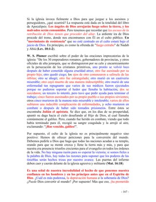- 167 -
Si la iglesia invoca fielmente a Dios para que juzgue a los asesinos y
perseguidores, ¿qué ocurrirá? La respuesta está dada en la totalidad del libro
de Apocalipsis: Los ángeles de Dios arrojarán fuego sobre la tierra, y los
malvados serán consumidos. Pero tenemos que recordar que las ascuas de la
retribución de Dios tienen que proceder del altar. La ardiente ira de Dios
procede del trono, donde nos encontramos con Él en el culto público. Un
"movimiento de resistencia" que no esté centrado en el culto estará bajo el
juicio de Dios. En principio, es como la ofrenda de "fuego extraño" de Nadab
y Abiú (Lev. 10:1-2).
W. S. Plumer escribió sobre el poder de las oraciones imprecatorias de la
iglesia: "De los 30 emperadores romanos, gobernadores de provincias, y otros
oficiales de alta jerarquía, que se distinguieron por su celo y encarnizamiento
en la persecución de los cristianos primitivos, uno pronto se volvió loco
después de haber cometido alguna crueldad atroz; otro fue asesinado por su
propio hijo; otro quedó ciego; los ojos de otro comenzaron a salírsele de las
órbitas; otro se ahogó; otro fue estrangulado; otro murió en un cautiverio
miserable; otro cayó muerto de una manera indescriptible; otro murió de una
enfermedad tan repugnante que varios de sus médicos fueron ejecutados
porque no pudieron soportar el hedor que llenaba la habitación; dos se
suicidaron; un tercero lo intentó, pero tuvo que pedir ayuda para terminar el
trabajo; cinco fueron asesinados por su propio pueblo o sus propios sirvientes;
otros cinco murieron de la manera más miserable e intolerable; varios de ellos
sufrieron una indecible complicación de enfermedades, y ocho murieron en
combate o después de haber sido tomados prisioneros. Entre éstos se
encontraba Julián el apóstata. Se dice que, en los días de su prosperidad,
apuntó su daga hacia el cielo desafiando al Hijo de Dios, al cual llamaba
comúnmente el galileo. Pero, cuando fue herido en combate, viendo que todo
había terminado para él, recogió su sangre coagulada y la arrojó al aire,
exclamando: "¡Has vencido, galileo!".
Por supuesto, el culto de la iglesia no es principalmente negativo sino
positivo: Hemos de ofrecer peticiones para la conversión del mundo.
Debemos pedirle a Dios que haga que todas las naciones acudan a su templo,
orando para que su monte crezca y llene la tierra más y más, y para que
nuestra era presencie triunfos crecientes para el evangelio en todos los órdenes
de la vida. No hay ninguna razón para no esperar la victoria; si somos fieles a
la palabra de Dios, hay todas las razones para suponer que los poderes de las
tinieblas serán hechos trizas por nuestro avance. Las puertas del infierno
deben caer y caerán delante de la iglesia agresiva y militante (Mat. 16:18).
Es una señal de nuestra incredulidad el hecho de que ponemos nuestra
confianza en los hombres y en los príncipes antes que en el Espíritu de
Dios. ¿Cuál es más poderosa, la depravación humana o la soberanía de Dios?
¿Puede Dios convertir al mundo? ¡Por supuesto! Más que eso, ¡ha prometido
 