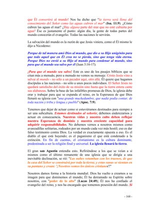- 168 -
que Él convertirá al mundo! Nos ha dicho que "la tierra será llena del
conocimiento del Señor como las aguas cubren el mar" (Isa. 11:9). ¿Cómo
cubren las aguas el mar? ¿Hay alguna parte del mar que no esté cubierta por
agua? Ése es justamente el punto: algún día, la gente de todas partes del
mundo conocerán el evangelio. Todas las naciones le servirán.
La salvación del mundo es la razón de que Jesús viniera, como el Él mismo le
dijo a Nicodemo:
Porque de tal manera amó Dios al mundo, que dio a su Hijo unigénito para
que todo aquel que en Él crea no se pierda, sino que tenga vida eterna.
Porque Dios no envió a su Hijo al mundo para condenar al mundo, sino
para que el mundo sea salvo por él (Juan 3:16-17).
¡Para que el mundo sea salvo! Este es uno de los pasajes bíblicos que se
citan más a menudo, pero a menudo no vemos su mensaje. Cristo Jesús vino a
salvar al mundo - no sólo a un pecador aquí, otro allá. Él quiere que hagamos
discípulas a las naciones - no sólo a unos pocos individuos. El Señor Jesús no
quedará satisfecho del éxito de su misión sino hasta que la tierra entera cante
sus alabanzas. Sobre la base de las infalibles promesas de Dios, la iglesia debe
orar y trabajar para que se expanda el reino, en la Esperanza de que Dios
llenará su iglesia con "una grande muchedumbre, que nadie podía contar, de
toda nación y tribu y lengua y pueblo" (Apoc. 7:9).
Tenemos que dejar de actuar como si estuviéramos destinados para siempre a
ser una subcultura. Estamos destinados al señorío; debemos enderezarnos y
actuar en consecuencia. Nuestras vidas y nuestro culto deben reflejar
nuestra Esperanza de dominio y nuestra creciente capacidad para
adquirir responsabilidades. No debemos vernos a nosotros mismos como
avanzadillas solitarias, rodeados por un mundo cada vez más hostil; eso es dar
falso testimonio contra Dios. La verdad es exactamente opuesta a eso. Es el
diablo el que está huyendo; es el paganismo el que está condenado a la
extinción. En fin de cuentas, el cristianismo es la cultura dominante,
predestinada a ser la religión final y universal. La iglesia llenará la tierra.
El gran san Agustín entendía esto. Refiriéndose a los que se veían a sí
mismos como el último remanente de una iglesia que se dirigía a una
inevitable declinación, se rió: "Las nubes retumban con los truenos, de que
la casa del Señor se construirá por toda la tierra; y estas ranas se sientan en
su pantano y croan: '¡Nosotros somos los únicos cristianos'!"
Nosotros damos forma a la historia mundial. Dios ha vuelto a crearnos a su
imagen para que dominemos el mundo; Él ha derramado su Espíritu sobre
nosotros, con "poder de lo alto" (Lucas 24:49); Él nos ha confiado el
evangelio del reino, y nos ha encargado que tomemos posesión del mundo. Si
 