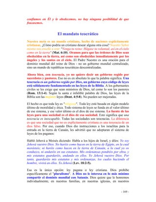 - 169 -
confiamos en Él y le obedecemos, no hay ninguna posibilidad de que
fracasemos.
El mandato teocrático
Nuestra meta es un mundo cristiano, hecho de naciones explícitamente
cristianas. ¿Cómo podría un cristiano desear alguna otra cosa? Nuestro Señor
mismo nos enseñó a orar: "Venga tu reino: Hágase tu voluntad, así en el cielo
como en la tierra" (Mat. 6:10). Oramos para que las órdenes de Dios sean
obedecidas en la tierra, así como son obedecidas inmediatamente por los
ángeles y los santos en el cielo. El Padre Nuestro es una oración para el
dominio mundial del reino de Dios - no un gobierno mundial centralizado,
sino un mundo de repúblicas teocráticas descentralizadas.
Ahora bien, con teocracia, yo no quiero decir un gobierno regido por
sacerdotes y pastores. Eso no es en absoluto lo que la palabra significa. Una
teocracia es un gobierno regido por Dios, un gobierno cuyo código de leyes
está sólidamente fundamentado en las leyes de la Biblia. A los gobernantes
civiles se les exige que sean ministros de Dios, tal como lo son los pastores
(Rom. 13:1-4). Según la santa e infalible palabra de Dios, las leyes de la
Biblia son las mejores leyes (Deut. 4:5-8). No pueden ser mejoradas.
El hecho es que toda ley es "religiosa". Toda ley está basada en algún modelo
último de moralidad y ética. Todo sistema de leyes se funda en el valor último
de ese sistema, y ese valor último es el dios de ese sistema. La fuente de las
leyes para una sociedad es el dios de esa sociedad. Esto significa que una
teocracia es inescapable. Todas las sociedades son teocracias. La diferencia
es que una sociedad que no es explícitamente cristiana es una teocracia de un
dios falso. Por eso, cuando Dios dio instrucciones a los israelitas para la
entrada en la tierra de Canaán, les advirtió que no adoptaran el sistema de
leyes de los paganos:
Habló Jehová a Moisés diciendo: Habla a los hijos de Israel, y diles: Yo soy
Jehová vuestro Dios. No haréis como hacen en la tierra de Egipto, en la cual
morásteis; ni haréis como hacen en la tierra de Canaán, a la cual yo os
conduzco, ni andaréis en sus estatutos. Mis ordenanzas pondréis por obra, y
mis estatutos guardaréis, andando en ellos. Yo Jehová vuestro Dios. Por
tanto, guardaréis mis estatutos y mis ordenanzas, los cuales haciendo el
hombre, vivirá en ellos. Yo Jehová (Lev. 18:2-5).
Esa es la única opción: ley pagana o ley cristiana. Dios prohíbe
específicamente el "pluralismo". A Dios no le interesa en lo más mínimo
compartir el dominio mundial con Satanás. Dios quiere que le honremos
individualmente, en nuestras familias, en nuestras iglesias, en nuestros
 